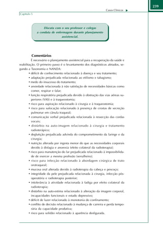 239
                                                                  Casos Clínicos
Capítulo 5




                  Discuta com o seu professor e colegas
             a conduta de enfermagem durante planejamento
                              assistencial.




         Comentários
          É necessário o planejamento assistencial para a recuperação da saúde e
reabilitação. O primeiro passo é o levantamento dos diagnósticos afetados, se-
gundo a Taxonomia e NANDA:
        • déficit de conhecimento relacionado à doença e seu tratamento;
        • adaptação prejudicada relacionada ao etilismo e tabagismo;
        • medo do insucesso do tratamento;
        • ansiedade relacionada à não satisfação de necessidades básicas como
          comer, respirar e falar;
        • função respiratória prejudicada devido à obstrução das vias aéreas su-
          periores (VAS) e à traqueostomia;
        • risco para aspiração relacionado à cirurgia e à traqueostomia;
        • risco para sufocação relacionado à presença de crostas de secreção
          pulmonar em cânula traqueal;
        • comunicação verbal prejudicada relacionada à ressecção das cordas
          vocais;
        • distúrbio na auto-imagem relacionado à cirurgia e tratamento
          radioterápico;
        • deglutição prejudicada advinda do comprometimento da laringe e da
          cirurgia;
        • nutrição alterada por ingesta menor do que as necessidades corporais
          devido à disfagia e anorexia (efeito colateral da radioterapia);
        • risco para manutenção do lar prejudicada relacionado à impossibilida-
          de de exercer a mesma profissão (serralheiro);
        • risco para infecção relacionado à abordagem cirúrgica de trato
          orotraqueal;
        • mucosa oral alterada devido à radioterapia da cabeça e pescoço;
        • integridade da pele prejudicada relacionada à cirurgia, infecção pós-
          operatória e radioterapia posterior;
        • intolerância à atividade relacionada à fadiga por efeito colateral da
          radioterapia;
        • distúrbio na auto-estima relacionado à alteração da imagem corporal,
          incapacidades funcionais e estado depressivo;
        • déficit de lazer relacionado à monotonia do confinamento;
        • conflito de decisão relacionado à mudança de carreira e perda tempo-
          rária da capacidade produtiva;
        • risco para solidão relacionado à aparência desfigurada.
 