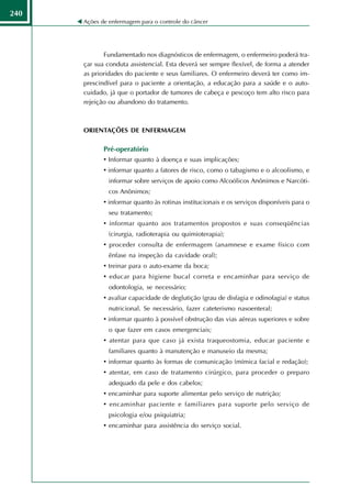 240
      Ações de enfermagem para o controle do câncer




             Fundamentado nos diagnósticos de enfermagem, o enfermeiro poderá tra-
      çar sua conduta assistencial. Esta deverá ser sempre flexível, de forma a atender
      as prioridades do paciente e seus familiares. O enfermeiro deverá ter como im-
      prescindível para o paciente a orientação, a educação para a saúde e o auto-
      cuidado, já que o portador de tumores de cabeça e pescoço tem alto risco para
      rejeição ou abandono do tratamento.



      ORIENTAÇÕES DE ENFERMAGEM

             Pré-operatório
             • Informar quanto à doença e suas implicações;
             • informar quanto a fatores de risco, como o tabagismo e o alcoolismo, e
               informar sobre serviços de apoio como Alcoólicos Anônimos e Narcóti-
               cos Anônimos;
             • informar quanto às rotinas institucionais e os serviços disponíveis para o
               seu tratamento;
             • informar quanto aos tratamentos propostos e suas conseqüências
               (cirurgia, radioterapia ou quimioterapia);
             • proceder consulta de enfermagem (anamnese e exame físico com
               ênfase na inspeção da cavidade oral);
             • treinar para o auto-exame da boca;
             • educar para higiene bucal correta e encaminhar para serviço de
               odontologia, se necessário;
             • avaliar capacidade de deglutição (grau de disfagia e odinofagia) e status
               nutricional. Se necessário, fazer cateterismo nasoenteral;
             • informar quanto à possível obstrução das vias aéreas superiores e sobre
               o que fazer em casos emergenciais;
             • atentar para que caso já exista traqueostomia, educar paciente e
               familiares quanto à manutenção e manuseio da mesma;
             • informar quanto às formas de comunicação (mímica facial e redação);
             • atentar, em caso de tratamento cirúrgico, para proceder o preparo
               adequado da pele e dos cabelos;
             • encaminhar para suporte alimentar pelo serviço de nutrição;
             • encaminhar paciente e familiares para suporte pelo serviço de
               psicologia e/ou psiquiatria;
             • encaminhar para assistência do serviço social.
 