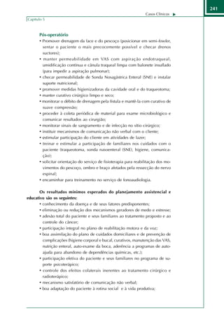 241
                                                                   Casos Clínicos
Capítulo 5



       Pós-operatório
       • Promover drenagem da face e do pescoço (posicionar em semi-fowler,
         sentar o paciente o mais precocemente possível e checar drenos
         suctores);
       • manter permeabilidade em VAS com aspiração endotraqueal,
         umidificação contínua e cânula traqueal limpa com balonete insuflado
         (para impedir a aspiração pulmonar);
       • checar permeabilidade de Sonda Nosagástrica Enteral (SNE) e instalar
         suporte nutricional;
       • promover medidas higienizadoras da cavidade oral e do traqueotoma;
       • manter curativo cirúrgico limpo e seco;
       • monitorar o débito de drenagem pela fístula e mantê-la com curativo de
         suave compressão;
       • proceder à coleta periódica de material para exame microbiológico e
         comunicar resultados ao cirurgião;
       • monitorar sinais de sangramento e de infecção no sítio cirúrgico;
       • instituir mecanismos de comunicação não verbal com o cliente;
       • estimular participação do cliente em atividades de lazer;
       • treinar e estimular a participação de familiares nos cuidados com o
         paciente (traqueotoma, sonda nasoenteral (SNE), higiene, comunica-
         ção);
       • solicitar orientação do serviço de fisioterapia para reabilitação dos mo-
         vimentos do pescoço, ombro e braço afetados pela ressecção do nervo
         espinal;
       • encaminhar para treinamento no serviço de fonoaudiologia.

       Os resultados mínimos esperados do planejamento assistencial e
educativo são os seguintes:
       • conhecimento da doença e de seus fatores predisponentes;
       • eliminação ou redução dos mecanismos geradores de medo e estresse;
       • adesão total do paciente e seus familiares ao tratamento proposto e ao
         controle do câncer;
       • participação integral no plano de reabilitação motora e da voz;
       • boa assimilação do plano de cuidados domiciliares e de prevenção de
         complicações (higiene corporal e bucal, curativos, manutenção das VAS,
         nutrição enteral, auto-exame da boca, aderência a programas de auto-
         ajuda para abandono de dependências químicas, etc.);
       • participação efetiva do paciente e seus familiares no programa de su-
         porte psicoterápico;
       • controle dos efeitos colaterais inerentes ao tratamento cirúrgico e
         radioterápico;
       • mecanismo satisfatório de comunicação não verbal;
       • boa adaptação do paciente à rotina social e à vida produtiva;
 