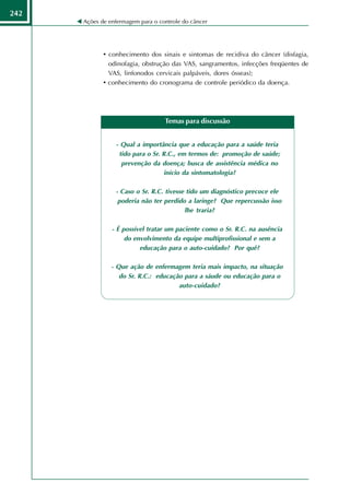 242
      Ações de enfermagem para o controle do câncer




             • conhecimento dos sinais e sintomas de recidiva do câncer (disfagia,
               odinofagia, obstrução das VAS, sangramentos, infecções freqüentes de
               VAS, linfonodos cervicais palpáveis, dores ósseas);
             • conhecimento do cronograma de controle periódico da doença.




                                   Temas para discussão


                 - Qual a importância que a educação para a saúde teria
                  tido para o Sr. R.C., em termos de: promoção de saúde;
                   prevenção da doença; busca de assistência médica no
                                  início da sintomatologia?

                 - Caso o Sr. R.C. tivesse tido um diagnóstico precoce ele
                  poderia não ter perdido a laringe? Que repercussão isso
                                          lhe traria?

                - É possível tratar um paciente como o Sr. R.C. na ausência
                     do envolvimento da equipe multiprofissional e sem a
                          educação para o auto-cuidado? Por quê?

                - Que ação de enfermagem teria mais impacto, na situação
                   do Sr. R.C.: educação para a sáude ou educação para o
                                       auto-cuidado?
 