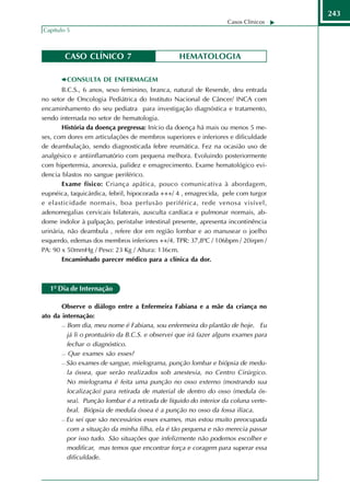 243
                                                                  Casos Clínicos
Capítulo 5



        CASO CLÍNICO 7                           HEMATOLOGIA

         CONSULTA DE ENFERMAGEM
        B.C.S., 6 anos, sexo feminino, branca, natural de Resende, deu entrada
no setor de Oncologia Pediátrica do Instituto Nacional de Câncer/ INCA com
encaminhamento do seu pediatra para investigação diagnóstica e tratamento,
sendo internada no setor de hematologia.
        História da doença pregressa: Início da doença há mais ou menos 5 me-
ses, com dores em articulações de membros superiores e inferiores e dificuldade
de deambulação, sendo diagnosticada febre reumática. Fez na ocasião uso de
analgésico e antiinflamatório com pequena melhora. Evoluindo posteriormente
com hipertermia, anorexia, palidez e emagrecimento. Exame hematológico evi-
dencia blastos no sangue periférico.
        Exame físico: Criança apática, pouco comunicativa à abordagem,
eupnéica, taquicárdica, febril, hipocorada +++/ 4 , emagrecida, pele com turgor
e elasticidade normais, boa perfusão periférica, rede venosa visível,
adenomegalias cervicais bilaterais, ausculta cardíaca e pulmonar normais, ab-
dome indolor à palpação, peristalse intestinal presente, apresenta incontinência
urinária, não deambula , refere dor em região lombar e ao manusear o joelho
esquerdo, edemas dos membros inferiores ++/4. TPR: 37,8ºC / 106bpm / 20irpm /
PA: 90 x 50mmHg / Peso: 23 Kg / Altura: 136cm.
        Encaminhado parecer médico para a clínica da dor.



   1º Dia de Internação

       Observe o diálogo entre a Enfermeira Fabiana e a mãe da criança no
ato da internação:
        Bom dia, meu nome é Fabiana, sou enfermeira do plantão de hoje.       Eu
         já li o prontuário da B.C.S. e observei que irá fazer alguns exames para
         fechar o diagnóstico.
        Que exames são esses?

        São exames de sangue, mielograma, punção lombar e biópsia de medu-

         la óssea, que serão realizados sob anestesia, no Centro Cirúrgico.
         No mielograma é feita uma punção no osso externo (mostrando sua
         localização) para retirada de material de dentro do osso (medula ós-
         sea). Punção lombar é a retirada de líquido do interior da coluna verte-
         bral. Biópsia de medula óssea é a punção no osso da fossa ilíaca.
        Eu sei que são necessários esses exames, mas estou muito preocupada

         com a situação da minha filha, ela é tão pequena e não merecia passar
         por isso tudo. São situações que infelizmente não podemos escolher e
         modificar, mas temos que encontrar força e coragem para superar essa
         dificuldade.
 