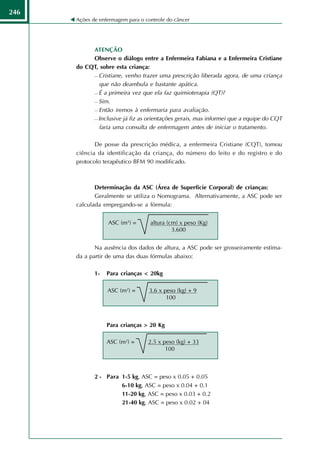 246
      Ações de enfermagem para o controle do câncer




           ATENÇÃO
           Observe o diálogo entre a Enfermeira Fabiana e a Enfermeira Cristiane
      do CQT, sobre esta criança:
            Cristiane, venho trazer uma prescrição liberada agora, de uma criança

             que não deambula e bastante apática.
            É a primeira vez que ela faz quimioterapia (QT)?

            Sim.

            Então iremos à enfermaria para avaliação.

            Inclusive já fiz as orientações gerais, mas informei que a equipe do CQT

             faria uma consulta de enfermagem antes de iniciar o tratamento.

             De posse da prescrição médica, a enfermeira Cristiane (CQT), tomou
      ciência da identificação da criança, do número do leito e do registro e do
      protocolo terapêutico BFM 90 modificado.



             Determinação da ASC (Área de Superfície Corporal) de crianças:
             Geralmente se utiliza o Nomograma. Alternativamente, a ASC pode ser
      calculada empregando-se a fórmula:


                  ASC (m2) =       altura (cm) x peso (Kg)
                                            3.600


             Na ausência dos dados de altura, a ASC pode ser grosseiramente estima-
      da a partir de uma das duas fórmulas abaixo:

             1-   Para crianças < 20kg

                  ASC (m2) =      3.6 x peso (kg) + 9
                                         100



                  Para crianças > 20 Kg

                  ASC (m2) =      2.5 x peso (kg) + 33
                                         100



             2 - Para 1-5 kg, ASC = peso x 0.05 + 0.05
                      6-10 kg, ASC = peso x 0.04 + 0.1
                      11-20 kg, ASC = peso x 0.03 + 0.2
                      21-40 kg, ASC = peso x 0.02 + 04
 