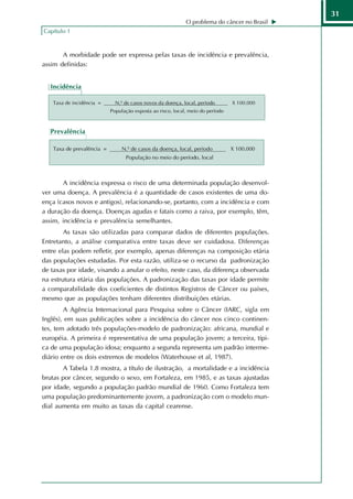 31
                                                            O problema do câncer no Brasil
Capítulo 1



       A morbidade pode ser expressa pelas taxas de incidência e prevalência,
assim definidas:


   Incidência

   Taxa de incidência =      N.º de casos novos da doença, local, período       X 100.000
                           População exposta ao risco, local, meio do período



   Prevalência

   Taxa de prevalência =        N.º de casos da doença, local, período          X 100.000
                                 População no meio do período, local



       A incidência expressa o risco de uma determinada população desenvol-
ver uma doença. A prevalência é a quantidade de casos existentes de uma do-
ença (casos novos e antigos), relacionando-se, portanto, com a incidência e com
a duração da doença. Doenças agudas e fatais como a raiva, por exemplo, têm,
assim, incidência e prevalência semelhantes.
        As taxas são utilizadas para comparar dados de diferentes populações.
Entretanto, a análise comparativa entre taxas deve ser cuidadosa. Diferenças
entre elas podem refletir, por exemplo, apenas diferenças na composição etária
das populações estudadas. Por esta razão, utiliza-se o recurso da padronização
de taxas por idade, visando a anular o efeito, neste caso, da diferença observada
na estrutura etária das populações. A padronização das taxas por idade permite
a comparabilidade dos coeficientes de distintos Registros de Câncer ou países,
mesmo que as populações tenham diferentes distribuições etárias.
        A Agência Internacional para Pesquisa sobre o Câncer (IARC, sigla em
Inglês), em suas publicações sobre a incidência do câncer nos cinco continen-
tes, tem adotado três populações-modelo de padronização: africana, mundial e
européia. A primeira é representativa de uma população jovem; a terceira, típi-
ca de uma população idosa; enquanto a segunda representa um padrão interme-
diário entre os dois extremos de modelos (Waterhouse et al, 1987).
       A Tabela 1.8 mostra, a título de ilustração, a mortalidade e a incidência
brutas por câncer, segundo o sexo, em Fortaleza, em 1985, e as taxas ajustadas
por idade, segundo a população padrão mundial de 1960. Como Fortaleza tem
uma população predominantemente jovem, a padronização com o modelo mun-
dial aumenta em muito as taxas da capital cearense.
 