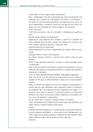 248
      Ações de enfermagem para o controle do câncer




              Minha filha vai fazer algum desses tratamentos?
              Sim, a radioterapia, mas não se preocupe que antes do tratamento será

               realizada uma consulta de enfermagem com todas as orientações. A
               QT da B.C.S. será ministrada através da via endovenosa (nas veias), via
               oral (comprimidos) e intratecal, através de uma punção na coluna ver-
               tebral, que será realizada no Centro Cirúrgico, sob anestesia.
              A QT causa dor?

              A QT não causa dor, a não ser a "picada", a introdução da agulha na

               pele.
              Quanto tempo demora uma aplicação?

              Depende de cada protocolo. Por exemplo, o da B.C.S. é dividido em

               fases, podendo levar de trinta minutos até infusões de 24 horas, que
               serão sempre realizadas durante a internação dela.
              Quanto tempo leva o tratamento?

              Aproximadamente seis meses, dependendo da resposta dela ao trata-

               mento.
              Explique melhor. O que é essa resposta?

              As células doentes morrem e nascem mais células sadias do que

               doentes.
              Se B.C.S. não apresentar mais dor e começar a andar, ela poderá parar

               o tratamento?
              Não, o fato da melhora não significa o término do tratamento e sim um

               indicativo de resposta ao tratamento, porém só o médico dirá quando o
               tratamento irá terminar.
              A B.C.S. estava fazendo tratamento dentário, existe alguma implicação?

              Sim, mas só em caso de extração ou tratamento de canal. Lembra-se

               quando eu falei que as células doentes e sadias são as mais atingidas?
              Lembro.

              Então, as células do sangue são mais um exemplo, principalmente as

               células brancas, que defendem nosso organismo contra as infecções,
               as plaquetas, que são responsáveis pela coagulação do sangue, e as
               hemácias que levam à anemia. É arriscado realizar um tratamento
               dentário sem checar as taxas das células sangüíneas, pois poderá cor-
               rer o risco de infecção e sangramento.
              Eu ouvi dizer que as crianças vomitam demais, é verdade?

              Antes do tratamento são administradas medicações para diminuir este

               efeito. Porém a senhora também pode ajudar.
              Como?

              Evitando alimentos gordurosos e condimentados, oferecendo alimenta-

               ção em pequena quantidade e várias vezes ao dia. Refrigerantes, sor-
               vetes e pipoca sem gordura ajudam a melhorar este desconforto. Outro
               efeito colateral comum são as feridas na boca, tipo afta.
              E dói tia?
 
