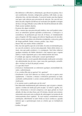 249
                                                                  Casos Clínicos
Capítulo 5



       São dolorosas e dificultam a alimentação, que deverá ser pastosa, fria e
        sem condimentos. Sorvetes, refrigerantes, gelatina, milk shake, ou seja,
        alimentos frios, são bem tolerados. É essencial manter uma boa higiene
        oral após cada refeição para prevenção de infecção. No caso da exis-
        tência da afta a higiene oral deverá ser realizada com algodão e enxágüe
        da boca com água filtrada e uma colher de chá de bicarbonato de sódio.
        Pode ocorrer também diarréia.
       Eu posso dar algum remédio?

       Não, a menos que seja prescrito pelo médico, mas você poderá comu-

        nicar ao enfermeiro quantos episódios aconteceram, a coloração e a
        consistência. Se perdurarem por mais de 24 horas, vir imediatamente
        para o hospital. Ah! Não esqueça de oferecer líquido para ela não desi-
        dratar e manter uma dieta com alimentos constipantes, como arroz, peito
        de frango grelhado, batata, cenoura, goiaba, caju, maçã.
       Nossa! Mas são muitos efeitos colaterais?

       Sim, mas não significa que ela vá ter todos. Eu estou só orientando para,

        no caso de acontecer, você já estar preparada. Outro efeito menos co-
        mum, mas que pode acontecer, é a constipação. Você deve observar
        qualquer mudança do hábito intestinal e não esquecer que a ingesta
        hídrica é muito importante para o não endurecimento das fezes.
       É verdade que algumas medicações causam queimaduras?

       É verdade, mas isso ocorre quando determinadas medicações vesicantes

        são administradas fora da veia, o que causa dor, queimação, vermelhi-
        dão e inchaço no local da punção venosa.
       E o que devo fazer?

       Comunicar imediatamente ao enfermeiro qualquer anormalidade du-

        rante a administração.
       E se a minha filha não se queixar? Vai queimar?

       Geralmente é mais fácil detectar na criança, pois ela se queixa mais

        rapidamente. E durante a infusão o enfermeiro permanece ao lado,
        avaliando continuamente o acesso venoso periférico até o término da
        medicação.
       E se mesmo assim a medicação sair da veia?

       Será detectado imediatamente pelo enfermeiro, que vai parar a infusão,

        aspirar o resíduo de medicação pelo escalpe, vai retirar a agulha, rea-
        lizar a hemostasia e iniciará compressa com água gelada no local
        afetado, de duas em duas horas, por 20 minutos, durante uma semana,
        retornando assim para uma avaliação de enfermagem (ver protocolo de
        extravasamento nesse capítulo). Se você realizar corretamente nossas
        orientações, dificilmente irá abrir ferida no local. Lembra-se, quando
        falamos que a quimioterapia mata as células que se multiplicam
        rápido?
       Lembro. Por quê?
 