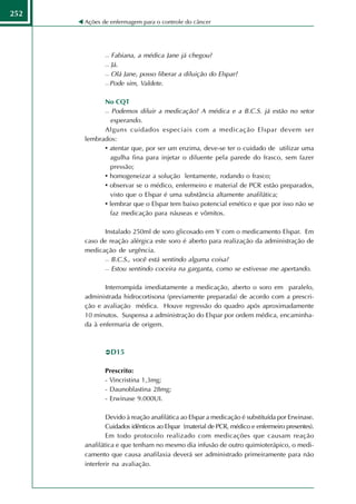 252
      Ações de enfermagem para o controle do câncer




              Fabiana, a médica Jane já chegou?
              Já.

              Olá Jane, posso liberar a diluição do Elspar?

              Pode sim, Valdete.




            No CQT
             Podemos diluir a medicação? A médica e a B.C.S. já estão no setor

              esperando.
            Alguns cuidados especiais com a medicação Elspar devem ser
      lembrados:
            • atentar que, por ser um enzima, deve-se ter o cuidado de utilizar uma
              agulha fina para injetar o diluente pela parede do frasco, sem fazer
              pressão;
            • homogeneizar a solução lentamente, rodando o frasco;
            • observar se o médico, enfermeiro e material de PCR estão preparados,
              visto que o Elspar é uma substância altamente anafilática;
            • lembrar que o Elspar tem baixo potencial emético e que por isso não se
              faz medicação para náuseas e vômitos.

            Instalado 250ml de soro glicosado em Y com o medicamento Elspar. Em
      caso de reação alérgica este soro é aberto para realização da administração de
      medicação de urgência.
             B.C.S., você está sentindo alguma coisa?

             Estou sentindo coceira na garganta, como se estivesse me apertando.




             Interrompida imediatamente a medicação, aberto o soro em paralelo,
      administrada hidrocortisona (previamente preparada) de acordo com a prescri-
      ção e avaliação médica. Houve regressão do quadro após aproximadamente
      10 minutos. Suspensa a administração do Elspar por ordem médica, encaminha-
      da à enfermaria de origem.



                 D15

             Prescrito:
             - Vincristina 1,3mg;
             - Daunoblastina 28mg;
             - Erwinase 9.000UI.

              Devido à reação anafilática ao Elspar a medicação é substituída por Erwinase.
              Cuidados idênticos ao Elspar (material de PCR, médico e enfermeiro presentes).
              Em todo protocolo realizado com medicações que causam reação
      anafilática e que tenham no mesmo dia infusão de outro quimioterápico, o medi-
      camento que causa anafilaxia deverá ser administrado primeiramente para não
      interferir na avaliação.
 