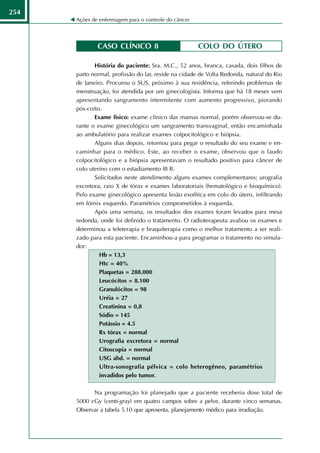 254
      Ações de enfermagem para o controle do câncer




              CASO CLÍNICO 8                          COLO DO ÚTERO

             História do paciente: Sra. M.C., 52 anos, branca, casada, dois filhos de
      parto normal, profissão do lar, reside na cidade de Volta Redonda, natural do Rio
      de Janeiro. Procurou o SUS, próximo à sua residência, referindo problemas de
      menstruação, foi atendida por um ginecologista. Informa que há 18 meses vem
      apresentando sangramento intermitente com aumento progressivo, piorando
      pós-coito.
             Exame físico: exame clínico das mamas normal, porém observou-se du-
      rante o exame ginecológico um sangramento transvaginal, então encaminhada
      ao ambulatório para realizar exames colpocitológico e biópsia.
             Alguns dias depois, retornou para pegar o resultado do seu exame e en-
      caminhar para o médico. Este, ao receber o exame, observou que o laudo
      colpocitológico e a biópsia apresentavam o resultado positivo para câncer de
      colo uterino com o estadiamento III B.
             Solicitados neste atendimento alguns exames complementares; urografia
      excretora, raio X de tórax e exames laboratoriais (hematológico e bioquímico).
      Pelo exame ginecológico apresenta lesão exofítica em colo do útero, infiltrando
      em fórnix esquerdo. Paramétrios comprometidos à esquerda.
             Após uma semana, os resultados dos exames foram levados para mesa
      redonda, onde foi definido o tratamento. O radioterapeuta avaliou os exames e
      determinou a teleterapia e braquiterapia como o melhor tratamento a ser reali-
      zado para esta paciente. Encaminhou-a para programar o tratamento no simula-
      dor:
               Hb = 13,3
               Htc = 40%
               Plaquetas = 288.000
               Leucócitos = 8.100
               Granulócitos = 98
               Uréia = 27
               Creatinina = 0,8
               Sódio = 145
               Potássio = 4.5
               Rx tórax = normal
               Urografia excretora = normal
               Citoscopia = normal
               USG abd. = normal
               Ultra-sonografia pélvica = colo heterogêneo, paramétrios
               invadidos pelo tumor.

            Na programação foi planejado que a paciente receberia dose total de
      5000 cGy (centi-gray) em quatro campos sobre a pelve, durante cinco semanas.
      Observar a tabela 5.10 que apresenta, planejamento médico para irradiação.
 