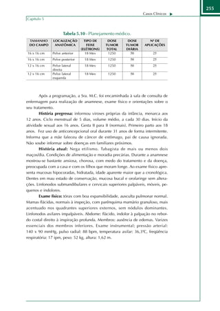 255
                                                                 Casos Clínicos
Capítulo 5



                    Tabela 5.10 - Planejamento médico.




        Após a programação, a Sra. M.C. foi encaminhada à sala de consulta de
enfermagem para realização de anamnese, exame físico e orientações sobre o
seu tratamento.
        História pregressa: informou viroses próprias da infância, menarca aos
12 anos. Ciclo menstrual de 5 dias, volume médio, a cada 30 dias. Início da
atividade sexual aos 16 anos. Gesta II para II (normais). Primeiro parto aos 18
anos. Fez uso de anticoncepcional oral durante 31 anos de forma intermitente.
Informa que a mãe faleceu de câncer de estômago, pai de causa ignorada.
Não soube informar sobre doenças em familiares próximos.
        História atual: Nega etilismo. Tabagista de mais ou menos dois
maços/dia. Condições de alimentação e moradia precárias. Durante a anamnese
mostrou-se bastante ansiosa, chorosa, com medo do tratamento e da doença,
preocupada com a casa e com os filhos que moram longe. Ao exame físico apre-
senta mucosas hipocoradas, hidratada, idade aparente maior que a cronológica.
Dentes em mau estado de conservação, mucosa bucal e orofaringe sem altera-
ções. Linfonodos submandibulares e cervicais superiores palpáveis, móveis, pe-
quenos e indolores.
        Exame físico: tórax com boa expansibilidade, ausculta pulmonar normal.
Mamas flácidas, normais à inspeção, com parênquima mamário granuloso, mais
acentuado nos quadrantes superiores externos, sem nódulos dominantes.
Linfonodos axilares impalpáveis. Abdome: flácido, indolor à palpação no rebor-
do costal direito à inspiração profunda. Membros: ausência de edemas. Varizes
essenciais dos membros inferiores. Exame instrumental; pressão arterial:
140 x 90 mmHg, pulso radial: 88 bpm, temperatura axilar: 36,30C, freqüência
respiratória: 17 ipm, peso: 52 kg, altura: 1,62 m.
 