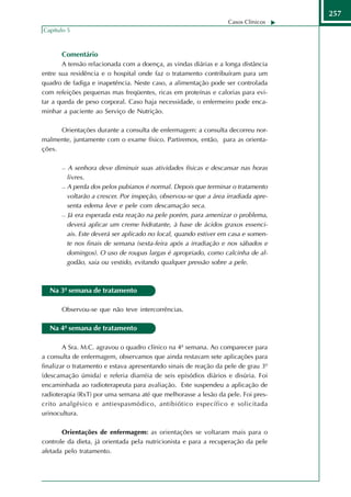 257
                                                                  Casos Clínicos
Capítulo 5



       Comentário
       A tensão relacionada com a doença, as vindas diárias e a longa distância
entre sua residência e o hospital onde faz o tratamento contribuíram para um
quadro de fadiga e inapetência. Neste caso, a alimentação pode ser controlada
com refeições pequenas mas freqüentes, ricas em proteínas e calorias para evi-
tar a queda de peso corporal. Caso haja necessidade, o enfermeiro pode enca-
minhar a paciente ao Serviço de Nutrição.

      Orientações durante a consulta de enfermagem: a consulta decorreu nor-
malmente, juntamente com o exame físico. Partiremos, então, para as orienta-
ções.

         A senhora deve diminuir suas atividades físicas e descansar nas horas
         livres.
        A perda dos pelos pubianos é normal. Depois que terminar o tratamento

         voltarão a crescer. Por inspeção, observou-se que a área irradiada apre-
         senta edema leve e pele com descamação seca.
        Já era esperada esta reação na pele porém, para amenizar o problema,

         deverá aplicar um creme hidratante, à base de ácidos graxos essenci-
         ais. Este deverá ser aplicado no local, quando estiver em casa e somen-
         te nos finais de semana (sexta-feira após a irradiação e nos sábados e
         domingos). O uso de roupas largas é apropriado, como calcinha de al-
         godão, saia ou vestido, evitando qualquer pressão sobre a pele.



  Na 3ª semana de tratamento

       Observou-se que não teve intercorrências.

  Na 4ª semana de tratamento

        A Sra. M.C. agravou o quadro clínico na 4ª semana. Ao comparecer para
a consulta de enfermagem, observamos que ainda restavam sete aplicações para
finalizar o tratamento e estava apresentando sinais de reação da pele de grau 3º
(descamação úmida) e referia diarréia de seis episódios diários e disúria. Foi
encaminhada ao radioterapeuta para avaliação. Este suspendeu a aplicação de
radioterapia (RxT) por uma semana até que melhorasse a lesão da pele. Foi pres-
crito analgésico e antiespasmódico, antibiótico específico e solicitada
urinocultura.

       Orientações de enfermagem: as orientações se voltaram mais para o
controle da dieta, já orientada pela nutricionista e para a recuperação da pele
afetada pelo tratamento.
 