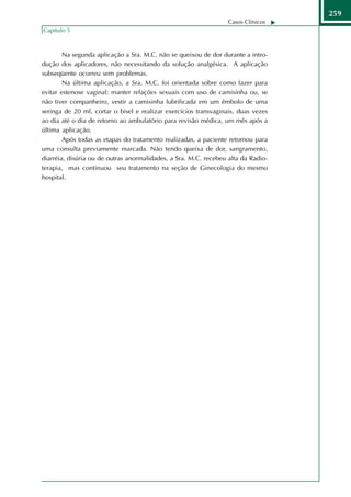 259
                                                                  Casos Clínicos
Capítulo 5



        Na segunda aplicação a Sra. M.C. não se queixou de dor durante a intro-
dução dos aplicadores, não necessitando da solução analgésica. A aplicação
subseqüente ocorreu sem problemas.
        Na última aplicação, a Sra. M.C. foi orientada sobre como fazer para
evitar estenose vaginal: manter relações sexuais com uso de camisinha ou, se
não tiver companheiro, vestir a camisinha lubrificada em um êmbolo de uma
seringa de 20 ml, cortar o bisel e realizar exercícios transvaginais, duas vezes
ao dia até o dia de retorno ao ambulatório para revisão médica, um mês após a
última aplicação.
        Após todas as etapas do tratamento realizadas, a paciente retornou para
uma consulta previamente marcada. Não tendo queixa de dor, sangramento,
diarréia, disúria ou de outras anormalidades, a Sra. M.C. recebeu alta da Radio-
terapia, mas continuou seu tratamento na seção de Ginecologia do mesmo
hospital.
 