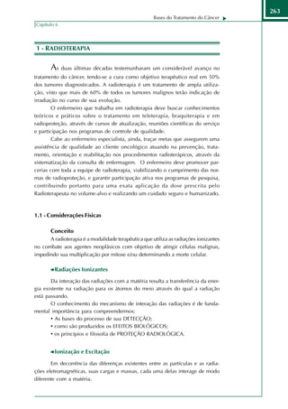 263
                                                     Bases do Tratamento do Câncer
Capítulo 6




1 - RADIOTERAPIA

       As duas últimas décadas testemunharam um considerável avanço no
tratamento do câncer, tendo-se a cura como objetivo terapêutico real em 50%
dos tumores diagnosticados. A radioterapia é um tratamento de ampla utiliza-
ção, visto que mais de 60% de todos os tumores malignos terão indicação de
irradiação no curso de sua evolução.
        O enfermeiro que trabalha em radioterapia deve buscar conhecimentos
teóricos e práticos sobre o tratamento em teleterapia, braquiterapia e em
radioproteção, através de cursos de atualização, reuniões científicas do serviço
e participação nos programas de controle de qualidade.
        Cabe ao enfermeiro especialista, ainda, traçar metas que assegurem uma
assistência de qualidade ao cliente oncológico atuando na prevenção, trata-
mento, orientação e reabilitação nos procedimentos radioterápicos, através da
sistematização da consulta de enfermagem. O enfermeiro deve promover par-
cerias com toda a equipe de radioterapia, viabilizando o cumprimento das nor-
mas de radioproteção, e garantir participação ativa nos programas de pesquisa,
contribuindo portanto para uma exata aplicação da dose prescrita pelo
Radioterapeuta no volume-alvo e realizando um cuidado seguro e humanizado.



1.1 - Considerações Físicas

       Conceito
      A radioterapia é a modalidade terapêutica que utiliza as radiações ionizantes
no combate aos agentes neoplásicos com objetivo de atingir células malignas,
impedindo sua multiplicação por mitose e/ou determinando a morte celular.

         Radiações Ionizantes
       Da interação das radiações com a matéria resulta a transferência da ener-
gia existente na radiação para os átomos do meio através do qual a radiação
está passando.
       O conhecimento do mecanismo de interação das radiações é de funda-
mental importância para compreendermos:
       • As bases do processo de sua DETECÇÃO;
       • como são produzidos os EFEITOS BIOLÓGICOS;
       • os princípios e filosofia de PROTEÇÃO RADIOLÓGICA.


         Ionização e Excitação

       Em decorrência das diferenças existentes entre as partículas e as radia-
ções eletromagnéticas, suas cargas e massas, cada uma delas interage de modo
diferente com a matéria.
 