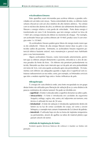 266
      Ações de enfermagem para o controle do câncer




                 Aceleradores Lineares
             Estes aparelhos usam microondas para acelerar elétrons a grandes velo-
      cidades em um tubo com vácuo. Numa extremidade do tubo, os elétrons muito
      velozes chocam-se com um alvo metálico de alto número atômico. Na colisão
      com os núcleos dos átomos do alvo, os elétrons são subitamente desacelerados e
      liberam a energia relativa a esta perda de velocidade. Parte desta energia é
      transformada em raios X de freiamento, que tem energia variável na faixa de
      1 MeV até a energia máxima do elétron no momento do choque. Por exemplo,
      um acelerador linear que acelera elétrons até 10 MeV, produz raios X com ener-
      gias entre 1 e 10 MeV.
            Os aceleradores lineares podem gerar fótons de energia muito maior que
      os do cobalto-60. Fótons de alta energia liberam menor dose na pele e nos
      tecidos sadios do paciente. Entretanto, os aceleradores lineares requerem po-
      tencial elétrico bastante estável, mais manutenção e pessoal mais habilitado
      para o seu funcionamento.
             Alguns aceleradores lineares, como mencionado anteriormente, permi-
      tem que os elétrons atinjam diretamente o paciente, retirando-se o alvo de áto-
      mos pesados da frente do feixe. Os elétrons não penetram profundamente no
      tecido, liberando sua dose num intervalo que vai da pele até uma profundidade
      em torno de 5cm, com uma queda acentuada após esta profundidade. Os trata-
      mentos com elétrons são adequados quando o órgão alvo é superficial com es-
      truturas radiossensíveis ao seu redor, como, por exemplo, os linfonodos cervicais
      que têm a medula espinhal logo atrás e lesões infiltrativas de pele.


                 Braquiterapia
              É a terapia de curta distância onde, uma fonte encapsulada ou um grupo
      destas fontes são utilizadas para liberação de radiação β ou γ a uma distância de
      poucos centímetros do volume tumoral. Ela pode ser dividida em:
            - superficial - A fonte é colocada sobre a superfície do tumor ou sobre a pele.
             - intracavitária - A fonte é introduzida em cavidades do organismo
               (traquéia, esôfago, vagina, reto, uretra, etc) adjacentes aos tumores, esta
               técnica é utilizada há mais de 50 anos.
             - intraluminal - A fonte de radiação é introduzida rapidamente dentro do
                 lúmen ou na luz de certas cavidades do corpo, tal como a árvore
                 brônquica, o exemplo mais comum é tratamento do Ca (câncer) de pulmão.
             - intersticial - É utilizada hoje em dia na forma de implantes temporários
               ou permanentes, através de agulhas ou tubos de material plástico que
                 passam através do tumor.


                 Método de Implantação de fontes
             Existem quatro técnicas básicas de colocar e manter as fontes em
      posição:
 