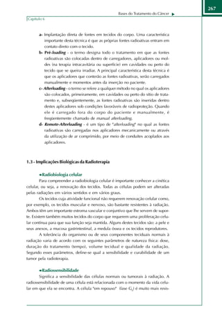 267
                                                     Bases do Tratamento do Câncer
Capítulo 6



       a- Implantação direta de fontes em tecidos do corpo. Uma característica
          importante desta técnica é que as próprias fontes radioativas entram em
          contato direto com o tecido.
       b- Pré-loading - o termo designa todo o tratamento em que as fontes
          radioativas são colocadas dentro de carregadores, aplicadores ou mol-
          des (na terapia intracavitária ou superfície) em cavidades ou perto do
          tecido que se queira irradiar. A principal característica desta técnica é
          que os aplicadores que conterão as fontes radioativas, serão carregados
          manualmente e momentos antes da inserção no paciente.
       c- Afterloading - o termo se refere a qualquer método no qual os aplicadores
          são colocados, primeiramente, em cavidades ou perto do sítio de trata-
          mento e, subseqüentemente, as fontes radioativas são inseridas dentro
          destes aplicadores sob condições favoráveis de radioproteção. Quando
          ele é carregado fora do corpo do paciente e manualmente, é
          freqüentemente chamado de manual afterloading.
       d- Remote-Afterloading - é um tipo de "afterloading" no qual as fontes
          radioativas são carregadas nos aplicadores mecanicamente ou através
          da utilização de ar comprimido, por meio de conduítes acoplados aos
          aplicadores.



1.3 - Implicações Biológicas da Radioterapia

        Radiobiologia celular
         Para compreender a radiobiologia celular é importante conhecer a cinética
celular, ou seja, a renovação dos tecidos. Todas as células podem ser alteradas
pelas radiações em vários sentidos e em vários graus.
         Os tecidos cuja atividade funcional não requerem renovação celular como,
por exemplo, os tecidos muscular e nervoso, são bastante resistentes à radiação.
Ambos têm um importante estroma vascular e conjuntivo que lhe servem de supor-
te. Existem também muitos tecidos do corpo que requerem uma proliferação celu-
lar contínua para que sua função seja mantida. Alguns destes tecidos são: a pele e
seus anexos, a mucosa gastrintestinal, a medula óssea e os tecidos reprodutores.
         A tolerância do organismo ou de seus componentes teciduais normais à
radiação varia de acordo com os seguintes parâmetros de natureza física: dose,
duração do tratamento (tempo), volume tecidual e qualidade da radiação.
Segundo esses parâmetros, define-se qual a sensibilidade e curabilidade de um
tumor pela radioterapia.

        Radiossensibilidade
       Significa a sensibilidade das células normais ou tumorais à radiação. A
radiossensibilidade de uma célula está relacionada com o momento da vida celu-
lar em que ela se encontra. A célula "em repouso" (fase G0) é muito mais resis-
 