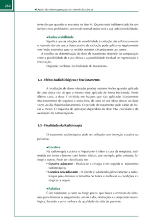 268
      Ações de enfermagem para o controle do câncer




      tente do que quando se encontra na fase M. Quanto mais indiferenciado for um
      tumor e mais proliferativo um tecido normal, maior será a sua radiossensibilidade.

              Radiocurabilidade
             Significa que as relações de sensibilidade à radiação das células tumorais
      e normais são tais que a dose curativa da radiação pode aplicar-se regularmente
      sem lesão excessiva para os tecidos normais circunjacentes ao tumor.
         A escolha ou determinação da dose de tratamento depende da comparação
      entre a possibilidade de cura clínica e a possibilidade tecidual de regeneração e
      renovação.
             Depende, também, da finalidade do tratamento.



      1.4 - Efeitos Radiobiológicos e Fracionamento

              A irradiação de doses elevadas produz maiores lesões quando aplicada
      de uma única vez do que a mesma dose aplicada de forma fracionada. Neste
      último caso, a dose é dividida em frações que são aplicadas diariamente
      (fracionamento) de segunda a sexta-feira, de uma só vez (dose única) ou duas
      vezes ao dia (hiperfracionamento). O período de tratamento pode variar de ho-
      ras a meses. O esquema de aplicação dependerá da dose total calculada e da
      avaliação do radioterapeuta.



      1.5 - Finalidades da Radioterapia

              O tratamento radioterápico pode ser utilizado com intenção curativa ou
      paliativa.

              Curativa
             Na radioterapia curativa o importante é obter a cura da neoplasia, sub-
      metida em certos cânceres com lesões iniciais, por exemplo, pele, próstata, la-
      ringe e outros. Pode ser classificada em :
             • Curativa adjuvante - Realiza-se a cirurgia e em seguida o tratamento
               radioterápico.
             • Curativa neo-adjuvante - O cliente é submetido primeiramente a radio-
               terapia para diminuir o tamanho do tumor e melhorar as condições ci-
               rúrgicas a seguir.

              Paliativa
              É um tratamento a curto ou longo prazo, que busca a remissão de sinto-
      mas para diminuir o sangramento, aliviar a dor, obstruções e compressão neuro-
      lógica, levando a uma melhora da qualidade de vida do paciente.
 