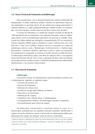 269
                                                                     Bases do Tratamento do Câncer
    Capítulo 6



1.6 - Novas Técnicas de Tratamento em Radioterapia

        Mais recentemente, com o desenvolvimento dos sistemas robotizados de
braquiterapia, as fontes radioativas seladas, inseridas em aplicadores especiais,
são empregadas no paciente através de um sistema que carrega previamente o
material radioativo e o aplica posteriormente por controle remoto, via computa-
dor, com taxas de dose variadas (alta taxa de dose e baixa taxa de dose).
        O avanço da informática e o estudo das imagens ocorrido na década de
1980 permitiram que os tratamentos com radiações ionizantes, tanto na radiote-
rapia externa como na braquiterapia, ganhassem em precisão e exatidão. Hoje,
a partir dos dados obtidos por tomografia computadorizada (TC) ou ressonância
nuclear magnética (RNM) pode-se identificar o tumor (volume-alvo) com mais
precisão e tratar com exatidão. Surgiram técnicas avançadas no campo da
radioterapia externa como a Radioterapia Conformacional e a Radiocirurgia
Estereotáxica. A primeira identifica, determina o tumor e aplica um tratamento
fracionado preciso, poupando ao máximo os tecidos normais ao redor do tumor.
A radiocirurgia estereotáxica aplica uma dose de radiação única a um pequeno
tumor intracraniano (de até 5cm) e evita a aplicação de doses altas de radiação
nos tecidos normais vizinhos ao tumor. É utilizada no tratamento das malformações
arteriovenosas e nos tumores intracranianos.


1.7 - Descrição do Tratamento

             Teleterapia
       É necessário realizar um planejamento a partir da primeira consulta com
o radioterapeuta, seguindo as seguintes etapas:
       • Consulta de primeira vez;
       • decisão do tratamento;
       • definição do volume alvo;
       • escolha da energia ideal (elétrons ou fótons);
       • dose (única ou fracionada);
       • distribuição de campos;
       • conferência dos cálculos (físico e radioterapeuta);
       • acompanhamento médico e de enfermagem durante o tratamento;
       • encaminhamento para clínica de origem.

       Na teleterapia convencional a simulação utiliza os raios X e a
fluoroscopia, produzido por um aparelho chamado simulador, identificando o
volume alvo pelas referências ósseas e fornecendo ao radioterapeuta dados para
delineação dos campos de radiação1 antes de iniciar o tratamento.
1
    Campo de radiação é a delimitação do volume alvo (tumor) demarcando a pele com uma tinta vermelha,
a tintura de castelano, para realizar o tratamento radioterápico. O paciente é atendido sobre as condutas de
conservação da marcação.
 