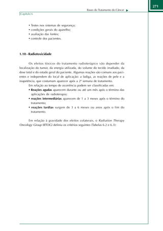 271
                                                  Bases do Tratamento do Câncer
Capítulo 6



      •   Testes nos sistemas de segurança;
      •   condições gerais do aparelho;
      •   avaliação das fontes;
      •   controle dos pacientes.




1.10 - Radiotoxicidade

       Os efeitos tóxicos do tratamento radioterápico vão depender da
localização do tumor, da energia utilizada, do volume do tecido irradiado, da
dose total e do estado geral do paciente. Algumas reações são comuns aos paci-
entes e independem do local de aplicação: a fadiga, as reações de pele e a
inapetência, que costumam aparecer após a 2ª semana de tratamento.
       Em relação ao tempo de ocorrência podem ser classificadas em:
       • Reações agudas aparecem durante ou até um mês após o término das
         aplicações de radioterapia;
       • reações intermediárias aparecem de 1 a 3 meses após o término do
         tratamento;
       • reações tardias surgem de 3 a 6 meses ou anos após o fim do
         tratamento.

      Em relação à gravidade dos efeitos colaterais, o Radiation Therapy
Oncology Group (RTOG) definiu os critérios seguintes (Tabelas 6.2 e 6.3):
 