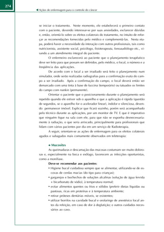 274
      Ações de enfermagem para o controle do câncer




      se iniciar o tratamento. Neste momento, ele estabelecerá o primeiro contato
      com o paciente, devendo interessar-se por suas ansiedades, esclarecer dúvidas
      e, então, orientá-lo sobre os efeitos colaterais do tratamento, no intuito de refor-
      çar as recomendações fornecidas pelo médico e complementá-las. Nesta eta-
      pa, poderá haver a necessidade da interação com outros profissionais, tais como
      nutricionista, assistente social, psicólogo, fisioterapeuta, fonoaudiólogo etc., vi-
      sando a um atendimento integral do paciente.
             O enfermeiro esclarecerá ao paciente que o planejamento terapêutico
      deve ser feito para que possam ser definidos, pelo médico, o local, o número e a
      freqüência das aplicações.
             De acordo com o local a ser irradiado será feito o planejamento num
      simulador, onde serão realizadas radiografias para a confirmação exata do cam-
      po a ser irradiado. Após a confirmação do campo, o local deverá então ser
      demarcado com uma tinta à base de fuccina (temporário) ou tatuados os limites
      do campo com nankin (permanente).
             Orientar o paciente que o posicionamento durante o planejamento será
      repetido quando ele estiver sob o aparelho e que a aplicação é rápida (questão
      de segundos, se o aparelho for o acelerador linear), indolor e silenciosa, deven-
      do permanecer imóvel. Explicar que ficará sozinho, porém será acompanhado
      pelo técnico durante as aplicações, por um monitor de TV. E que é imperativo
      que ninguém fique na sala com ele, para que não se exponha desnecessaria-
      mente à radiação, o que seria arriscado, principalmente para profissionais que
      lidam com vários pacientes por dia em um serviço de Radioterapia.
             A seguir, orientam-se as ações de enfermagem para os efeitos colaterais
      agudos e subagudos mais comumente observados em teleterapia:


               Mucosites
             As queimaduras e descamação das mucosas costumam ser muito doloro-
      sas e, especialmente na boca e esôfago, favorecem as infecções oportunistas,
      como a monilíase.
             Deve-se recomendar aos pacientes:
             • Higiene bucal cuidadosa sempre que se alimentar, utilizando-se de es-
               covas de cerdas macias (do tipo para crianças);
             • gargarejos e bochechos de soluções alcalinas (solução de água fervida
               + bicarbonato de sódio), à temperatura normal;
             • evitar alimentos quentes ou frios e sólidos (preferir dietas líquidas ou
               pastosas, ricas em proteínas e à temperatura ambiente;
             • retirar próteses dentárias móveis, se existentes;
             • utilizar borrifos na cavidade bucal e orofaringe de anestésico local an-
               tes da refeição, em caso de dor à deglutição; e outros cuidados neces-
               sários ao caso.
 