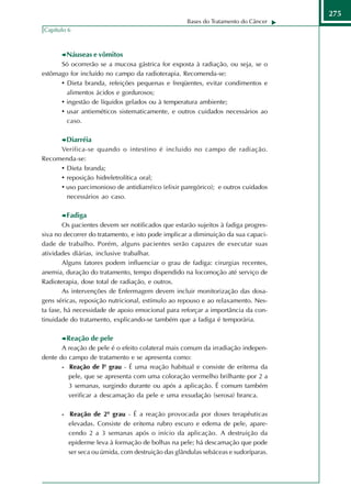 275
                                                    Bases do Tratamento do Câncer
Capítulo 6



        Náuseas e vômitos
      Só ocorrerão se a mucosa gástrica for exposta à radiação, ou seja, se o
estômago for incluído no campo da radioterapia. Recomenda-se:
      • Dieta branda, refeições pequenas e freqüentes, evitar condimentos e
        alimentos ácidos e gordurosos;
      • ingestão de líquidos gelados ou à temperatura ambiente;
      • usar antieméticos sistematicamente, e outros cuidados necessários ao
        caso.

        Diarréia
     Verifica-se quando o intestino é incluido no campo de radiação.
Recomenda-se:
     • Dieta branda;
     • reposição hidreletrolítica oral;
     • uso parcimonioso de antidiarréico (elixir paregórico); e outros cuidados
       necessários ao caso.

        Fadiga
        Os pacientes devem ser notificados que estarão sujeitos à fadiga progres-
siva no decorrer do tratamento, e isto pode implicar a diminuição da sua capaci-
dade de trabalho. Porém, alguns pacientes serão capazes de executar suas
atividades diárias, inclusive trabalhar.
        Alguns fatores podem influenciar o grau de fadiga: cirurgias recentes,
anemia, duração do tratamento, tempo dispendido na locomoção até serviço de
Radioterapia, dose total de radiação, e outros.
        As intervenções de Enfermagem devem incluir monitorização das dosa-
gens séricas, reposição nutricional, estímulo ao repouso e ao relaxamento. Nes-
ta fase, há necessidade de apoio emocional para reforçar a importância da con-
tinuidade do tratamento, explicando-se também que a fadiga é temporária.

        Reação de pele
       A reação de pele é o efeito colateral mais comum da irradiação indepen-
dente do campo de tratamento e se apresenta como:
       - Reação de lº grau - É uma reação habitual e consiste de eritema da
         pele, que se apresenta com uma coloração vermelho brilhante por 2 a
         3 semanas, surgindo durante ou após a aplicação. É comum também
         verificar a descamação da pele e uma exsudação (serosa) branca.

       - Reação de 2º grau - É a reação provocada por doses terapêuticas
         elevadas. Consiste de eritema rubro escuro e edema de pele, apare-
         cendo 2 a 3 semanas após o início da aplicação. A destruição da
         epiderme leva à formação de bolhas na pele; há descamação que pode
         ser seca ou úmida, com destruição das glândulas sebáceas e sudoríparas.
 