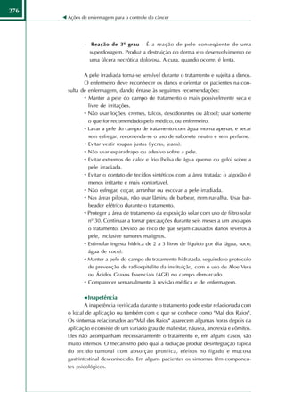 276
      Ações de enfermagem para o controle do câncer




             - Reação de 3º grau - É a reação de pele conseqüente de uma
               superdosagem. Produz a destruição do derma e o desenvolvimento de
               uma úlcera necrótica dolorosa. A cura, quando ocorre, é lenta.

             A pele irradiada torna-se sensível durante o tratamento e sujeita a danos.
             O enfermeiro deve reconhecer os danos e orientar os pacientes na con-
      sulta de enfermagem, dando ênfase às seguintes recomendações:
             • Manter a pele do campo de tratamento o mais possivelmente seca e
               livre de irritações.
             • Não usar loções, cremes, talcos, desodorantes ou álcool; usar somente
               o que for recomendado pelo médico, ou enfermeiro.
             • Lavar a pele do campo de tratamento com água morna apenas, e secar
               sem esfregar; recomenda-se o uso de sabonete neutro e sem perfume.
             • Evitar vestir roupas justas (lycras, jeans).
             • Não usar esparadrapo ou adesivo sobre a pele.
             • Evitar extremos de calor e frio (bolsa de água quente ou gelo) sobre a
               pele irradiada.
             • Evitar o contato de tecidos sintéticos com a área tratada; o algodão é
               menos irritante e mais confortável.
             • Não esfregar, coçar, arranhar ou escovar a pele irradiada.
             • Nas áreas pilosas, não usar lâmina de barbear, nem navalha. Usar bar-
               beador elétrico durante o tratamento.
             • Proteger a área de tratamento da exposição solar com uso de filtro solar
               nº 30. Continuar a tomar precauções durante seis meses a um ano após
               o tratamento. Devido ao risco de que sejam causados danos severos à
               pele, inclusive tumores malignos.
             • Estimular ingesta hídrica de 2 a 3 litros de líquido por dia (água, suco,
               água de coco).
             • Manter a pele do campo de tratamento hidratada, seguindo o protocolo
               de prevenção de radioepitelite da instituição, com o uso de Aloe Vera
               ou Ácidos Graxos Essenciais (AGE) no campo demarcado.
             • Comparecer semanalmente à revisão médica e de enfermagem.

              Inapetência
              A inapetência verificada durante o tratamento pode estar relacionada com
      o local de aplicação ou também com o que se conhece como "Mal dos Raios".
      Os sintomas relacionados ao "Mal dos Raios" aparecem algumas horas depois da
      aplicação e consiste de um variado grau de mal estar, náusea, anorexia e vômitos.
      Eles não acompanham necessariamente o tratamento e, em alguns casos, são
      muito intensos. O mecanismo pelo qual a radiação produz desintegração rápida
      do tecido tumoral com absorção protéica, efeitos no fígado e mucosa
      gastrintestinal desconhecido. Em alguns pacientes os sintomas têm componen-
      tes psicológicos.
 