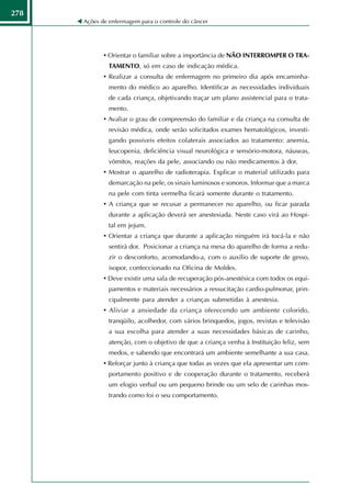 278
      Ações de enfermagem para o controle do câncer




             • Orientar o familiar sobre a importância de NÃO INTERROMPER O TRA-
               TAMENTO, só em caso de indicação médica.
             • Realizar a consulta de enfermagem no primeiro dia após encaminha-
               mento do médico ao aparelho. Identificar as necessidades individuais
               de cada criança, objetivando traçar um plano assistencial para o trata-
               mento.
             • Avaliar o grau de compreensão do familiar e da criança na consulta de
               revisão médica, onde serão solicitados exames hematológicos, investi-
               gando possíveis efeitos colaterais associados ao tratamento: anemia,
               leucopenia, deficiência visual neurológica e sensório-motora, náuseas,
               vômitos, reações da pele, associando ou não medicamentos à dor.
             • Mostrar o aparelho de radioterapia. Explicar o material utilizado para
               demarcação na pele, os sinais luminosos e sonoros. Informar que a marca
               na pele com tinta vermelha ficará somente durante o tratamento.
             • A criança que se recusar a permanecer no aparelho, ou ficar parada
               durante a aplicação deverá ser anestesiada. Neste caso virá ao Hospi-
               tal em jejum.
             • Orientar a criança que durante a aplicação ninguém irá tocá-la e não
               sentirá dor. Posicionar a criança na mesa do aparelho de forma a redu-
               zir o desconforto, acomodando-a, com o auxílio de suporte de gesso,
               isopor, confeccionado na Oficina de Moldes.
             • Deve existir uma sala de recuperação pós-anestésica com todos os equi-
               pamentos e materiais necessários a ressucitação cardio-pulmonar, prin-
               cipalmente para atender a crianças submetidas à anestesia.
             • Aliviar a ansiedade da criança oferecendo um ambiente colorido,
               tranqüilo, acolhedor, com vários brinquedos, jogos, revistas e televisão
               a sua escolha para atender a suas necessidades básicas de carinho,
               atenção, com o objetivo de que a criança venha à Instituição feliz, sem
               medos, e sabendo que encontrará um ambiente semelhante a sua casa.
             • Reforçar junto à criança que todas as vezes que ela apresentar um com-
               portamento positivo e de cooperação durante o tratamento, receberá
               um elogio verbal ou um pequeno brinde ou um selo de carinhas mos-
               trando como foi o seu comportamento.
 