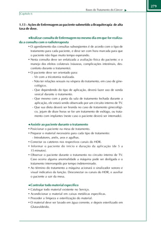 279
                                                   Bases do Tratamento do Câncer
Capítulo 6



1.13 - Ações de Enfermagem ao paciente submetido a Braquiterapia de alta
taxa de dose.

         Realizar consulta de Enfermagem no mesmo dia em que for realiza-
da a consulta com o radioterapeuta
       • O agendamento das consultas subseqüentes é de acordo com o tipo de
        tratamento para cada paciente, e deve ser com hora marcada para que
        o paciente não fique muito tempo esperando.
      • Nesta consulta deve ser enfatizada a avaliação física do paciente; e o
        manejo dos efeitos colaterais (náuseas, complicações intestinais, des-
        conforto durante o tratamento).
      • O paciente deve ser orientado para:
          - Vir com a tricotomia realizada.
          - Não ter relações sexuais na véspera do tratamento, em caso de gine-
            cológico.
          - Que dependendo do tipo de aplicação, deverá fazer uso de sonda
            vesical durante o tratamento.
          - Que mesmo com a porta da sala de tratamento fechada durante a
            aplicação, ele estará sendo observado por um circuito interno de TV.
          - Que sua dieta deverá ser branda no caso de tratamento ginecológi-
            co, jejum de doze horas se for um tratamento de esôfago, ou trata-
            mento com implantes (neste caso o paciente deverá ser internado).

          Assistir ao paciente durante o tratamento
      • Posicionar o paciente na mesa de tratamento.
      • Preparar o material necessário para cada tipo de tratamento:
            - Introdutores, anéis, aros e agulhas.
      •   Conectar os cateteres nos respectivos canais do HDR.
      •   Informar o paciente do início e duração da aplicação (de 5 a
          15 minutos).
      •   Observar o paciente durante o tratamento no circuito interno de TV.
          Caso ocorra alguma anormalidade a máquina pode ser desligada e o
          tratamento interrompido por tempo indeterminado.
      •   Ao término do tratamento a máquina acionará o sinalizador sonoro e
          visual indicativo da função. Desconectar os canais do HDR, e auxiliar
          o paciente a sair da mesa.

          Controlar todo material específico
      •   Catalogar todo material existente no Serviço.
      •   Acondicionar o material em caixas metálicas específicas.
      •   Proceder a limpeza e esterilização do material.
      •   O material deve ser lavado em água corrente, e depois esterilizado em
          Glutaraldeido.
 
