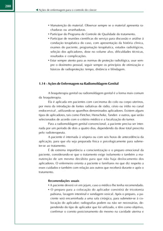 280
      Ações de enfermagem para o controle do câncer




             • Manutenção do material. Observar sempre se o material apresenta ra-
               chaduras ou arranhaduras.
             • Participar do Programa de Controle de Qualidade do tratamento.
             • Participar de reuniões científicas do serviço para discussão e análise á
               condução terapêutica do caso, com apresentação da história clínica,
               exames do paciente, programação terapêutica, estudos radiológicos,
               seleção dos aplicadores, dose no volume alvo, dificuldades técnicas,
               resultados e complicações.
             • Estar sempre atento para as normas de proteção radiológica, usar sem-
               pre o dosímetro pessoal, seguir sempre os princípios de otimização e
               básicos de radioproteção: tempo, distância e blindagem.



      1.14 - Ações de Enfermagem na Radiomoldagem Genital

              A braquiterapia genital ou radiomoldagem genital é a forma mais comum
      da braquiterapia.
              Ela é aplicada em pacientes com carcinoma do colo ou corpo uterinos,
      por meio da introdução de fontes radiativas de rádio, césio ou irídio no canal
      endocervical , utilizando-se aparelhos denominados aplicadores. Existem alguns
      tipos de aplicadores, tais como Fletcher, Henscheke, Tanden e outros, que serão
      selecionados de acordo com o critério médico e a localização do tumor.
              Para a radiomoldagem genital convencional, a paciente precisa ser inter-
      nada por um período de dois a quatro dias, dependendo da dose total prescrita
      pelo radioterapeuta.
              A paciente é internada à véspera ou com seis horas de antecedência da
      aplicação, para que ela seja preparada física e psicologicamente para subme-
      ter-se ao tratamento.
              É de extrema importância a conscientização e o preparo emocional da
      paciente, considerando-se que o tratamento exige isolamento e também a ma-
      nutenção de um mesmo decúbito para que não haja deslocamento dos
      aplicadores. O enfermeiro orienta a paciente e familiares no que diz respeito a
      esses cuidados e também com relação aos outros que receberá durante e após o
      tratamento.

             Recomendações usuais
             • A paciente deverá vir em jejum, caso o médico lhe tenha recomendado.
             • O preparo para a colocação do aplicador consistirá de tricotomia
               pubiana, lavagem intestinal e sondagem vesical. Após o preparo, a pa-
               ciente será encaminhada a uma sala cirúrgica, para submeter-se à co-
               locação do aplicador; radiografias podem ou não ser necessárias, de-
               pendendo do tipo de aplicador que foi utilizado, e têm como objetivo,
               confirmar o correto posicionamento do mesmo na cavidade uterina e
 