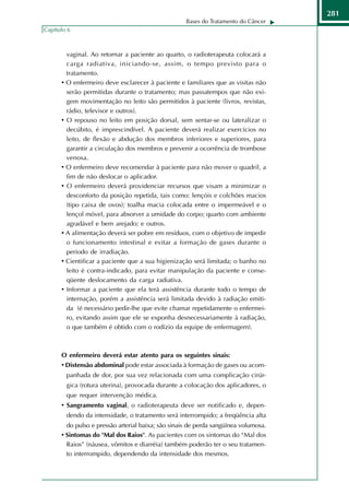 281
                                                    Bases do Tratamento do Câncer
Capítulo 6



        vaginal. Ao retornar a paciente ao quarto, o radioterapeuta colocará a
        carga radiativa, iniciando-se, assim, o tempo previsto para o
        tratamento.
      • O enfermeiro deve esclarecer à paciente e familiares que as visitas não
        serão permitidas durante o tratamento; mas passatempos que não exi-
        gem movimentação no leito são permitidos à paciente (livros, revistas,
        rádio, televisor e outros).
      • O repouso no leito em posição dorsal, sem sentar-se ou lateralizar o
        decúbito, é imprescindível. A paciente deverá realizar exercícios no
        leito, de flexão e abdução dos membros inferiores e superiores, para
        garantir a circulação dos membros e prevenir a ocorrência de trombose
        venosa.
      • O enfermeiro deve recomendar à paciente para não mover o quadril, a
        fim de não deslocar o aplicador.
      • O enfermeiro deverá providenciar recursos que visam a minimizar o
        desconforto da posição repetida, tais como: lençóis e colchões macios
        (tipo caixa de ovos); toalha macia colocada entre o impermeável e o
        lençol móvel, para absorver a umidade do corpo; quarto com ambiente
        agradável e bem arejado; e outros.
      • A alimentação deverá ser pobre em resíduos, com o objetivo de impedir
        o funcionamento intestinal e evitar a formação de gases durante o
        período de irradiação.
      • Cientificar a paciente que a sua higienização será limitada; o banho no
        leito é contra-indicado, para evitar manipulação da paciente e conse-
        qüente deslocamento da carga radiativa.
      • Informar a paciente que ela terá assistência durante todo o tempo de
        internação, porém a assistência será limitada devido à radiação emiti-
        da (é necessário pedir-lhe que evite chamar repetidamente o enfermei-
        ro, evitando assim que ele se exponha desnecessariamente à radiação,
        o que também é obtido com o rodízio da equipe de enfermagem).



      O enfermeiro deverá estar atento para os seguintes sinais:
      • Distensão abdominal pode estar associada à formação de gases ou acom-
        panhada de dor, por sua vez relacionada com uma complicação cirúr-
        gica (rotura uterina), provocada durante a colocação dos aplicadores, o
        que requer intervenção médica.
      • Sangramento vaginal, o radioterapeuta deve ser notificado e, depen-
        dendo da intensidade, o tratamento será interrompido; a freqüência alta
        do pulso e pressão arterial baixa; são sinais de perda sangüínea volumosa.
      • Sintomas do "Mal dos Raios". As pacientes com os sintomas do “Mal dos
        Raios” (náusea, vômitos e diarréia) também poderão ter o seu tratamen-
        to interrompido, dependendo da intensidade dos mesmos.
 