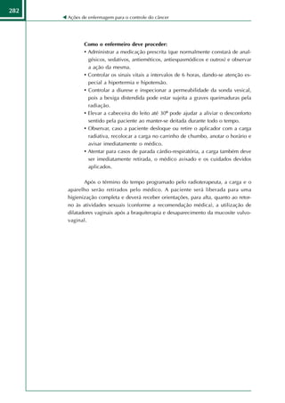282
      Ações de enfermagem para o controle do câncer




             Como o enfermeiro deve proceder:
             • Administrar a medicação prescrita (que normalmente constará de anal-
               gésicos, sedativos, antieméticos, antiespasmódicos e outros) e observar
               a ação da mesma.
             • Controlar os sinais vitais a intervalos de 6 horas, dando-se atenção es-
               pecial a hipertermia e hipotensão.
             • Controlar a diurese e inspecionar a permeabilidade da sonda vesical,
               pois a bexiga distendida pode estar sujeita a graves queimaduras pela
               radiação.
             • Elevar a cabeceira do leito até 30º pode ajudar a aliviar o desconforto
               sentido pela paciente ao manter-se deitada durante todo o tempo.
             • Observar, caso a paciente desloque ou retire o aplicador com a carga
               radiativa, recolocar a carga no carrinho de chumbo, anotar o horário e
               avisar imediatamente o médico.
             • Atentar para casos de parada cárdio-respiratória, a carga também deve
               ser imediatamente retirada, o médico avisado e os cuidados devidos
               aplicados.

             Após o término do tempo programado pelo radioterapeuta, a carga e o
      aparelho serão retirados pelo médico. A paciente será liberada para uma
      higienização completa e deverá receber orientações, para alta, quanto ao retor-
      no às atividades sexuais (conforme a recomendação médica), a utilização de
      dilatadores vaginais após a braquiterapia e desaparecimento da mucosite vulvo-
      vaginal.
 