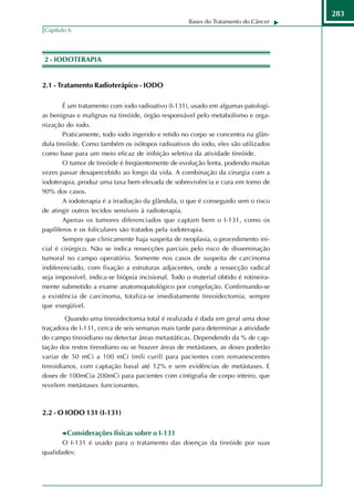 283
                                                    Bases do Tratamento do Câncer
Capítulo 6




2 - IODOTERAPIA


2.1 - Tratamento Radioterápico - IODO

        É um tratamento com iodo radioativo (I-131), usado em algumas patologi-
as benignas e malignas na tireóide, órgão responsável pelo metabolismo e orga-
nização do iodo.
        Praticamente, todo iodo ingerido e retido no corpo se concentra na glân-
dula tireóide. Como também os isótopos radioativos do iodo, eles são utilizados
como base para um meio eficaz de inibição seletiva da atividade tireóide.
        O tumor de tireóide é freqüentemente de evolução lenta, podendo muitas
vezes passar desapercebido ao longo da vida. A combinação da cirurgia com a
iodoterapia, produz uma taxa bem elevada de sobrevivência e cura em torno de
90% dos casos.
        A iodoterapia é a irradiação da glândula, o que é conseguido sem o risco
de atingir outros tecidos sensíveis à radioterapia.
        Apenas os tumores diferenciados que captam bem o I-131, como os
papilíferos e os foliculares são tratados pela iodoterapia.
        Sempre que clinicamente haja suspeita de neoplasia, o procedimento ini-
cial é cirúrgico. Não se indica ressecções parciais pelo risco de disseminação
tumoral no campo operatório. Somente nos casos de suspeita de carcinoma
indiferenciado, com fixação a estruturas adjacentes, onde a ressecção radical
seja impossível, indica-se biópsia incisional. Todo o material obtido é rotineira-
mente submetido a exame anatomopatológico por congelação. Confirmando-se
a existência de carcinoma, totaliza-se imediatamente tireoidectomia, sempre
que exeqüível.
         Quando uma tireoidectomia total é realizada é dada em geral uma dose
traçadora de I-131, cerca de seis semanas mais tarde para determinar a atividade
do campo tireoidiano ou detectar áreas metastáticas. Dependendo da % de cap-
tação dos restos tireodiano ou se houver áreas de metástases, as doses poderão
variar de 50 mCi a 100 mCi (mili curil) para pacientes com remanescentes
tireoidianos, com captação basal até 12% e sem evidências de metástases. E
doses de 100mCia 200mCi para pacientes com cintigrafia de corpo inteiro, que
revelem metástases funcionantes.



2.2 - O IODO 131 (I-131)

        Considerações físicas sobre o I-131
       O I-131 é usado para o tratamento das doenças da tireóide por suas
qualidades:
 