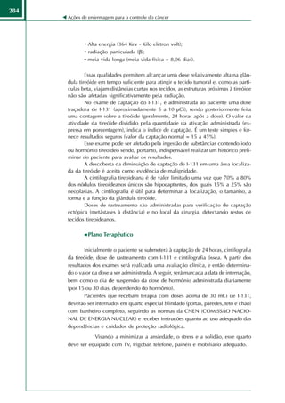 284
      Ações de enfermagem para o controle do câncer




             • Alta energia (364 Kev - Kilo eletron volt);
             • radiação particulada (β);
             • meia vida longa (meia vida física = 8,06 dias).

              Essas qualidades permitem alcançar uma dose relativamente alta na glân-
      dula tireóide em tempo suficiente para atingir o tecido tumoral e, como as partí-
      culas beta, viajam distâncias curtas nos tecidos, as estruturas próximas à tireóide
      não são afetadas significativamente pela radiação.
              No exame de captação do I-131, é administrada ao paciente uma dose
      traçadora de I-131 (aproximadamente 5 a 10 µCi), sendo posteriormente feita
      uma contagem sobre a tireóide (geralmente, 24 horas após a dose). O valor da
      atividade da tireóide dividido pela quantidade da ativação administrada (ex-
      pressa em porcentagem), indica o índice de captação. É um teste simples e for-
      nece resultados seguros (valor da captação normal = 15 a 45%).
              Esse exame pode ser afetado pela ingestão de substâncias contendo iodo
      ou hormônio tireoideo sendo, portanto, indispensável realizar um histórico preli-
      minar do paciente para avaliar os resultados.
              A descoberta da diminuição de captação de I-131 em uma área localiza-
      da da tireóide é aceita como evidência de malignidade.
              A cintilografia tireoideana é de valor limitado uma vez que 70% a 80%
      dos nódulos tireoideanos únicos são hipocaptantes, dos quais 15% a 25% são
      neoplasias. A cintilografia é útil para determinar a localização, o tamanho, a
      forma e a função da glândula tireóide.
              Doses de rastreamento são administradas para verificação de captação
      ectópica (metástases à distância) e no local da cirurgia, detectando restos de
      tecidos tireoideanos.

               Plano Terapêutico

             Inicialmente o paciente se submeterá à captação de 24 horas, cintilografia
      da tireóide, dose de rastreamento com I-131 e cintilografia óssea. A partir dos
      resultados dos exames será realizada uma avaliação clínica, e então determina-
      do o valor da dose a ser administrada. A seguir, será marcada a data de internação,
      bem como o dia de suspensão da dose de hormônio administrada diariamente
      (por 15 ou 30 dias, dependendo do hormônio).
             Pacientes que recebam terapia com doses acima de 30 mCi de I-131,
      deverão ser internados em quarto especial blindado (portas, paredes, teto e chão)
      com banheiro completo, seguindo as normas da CNEN (COMISSÃO NACIO-
      NAL DE ENERGIA NUCLEAR) e receber instruções quanto ao uso adequado das
      dependências e cuidados de proteção radiológica.
                 Visando a minimizar a ansiedade, o stress e a solidão, esse quarto
      deve ser equipado com TV, frigobar, telefone, painéis e mobiliário adequado.
 