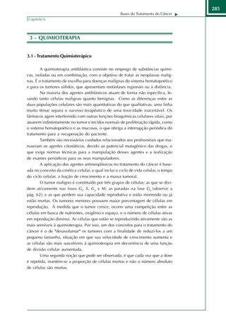 285
                                                     Bases do Tratamento do Câncer
Capítulo 6




 3 - QUIMIOTERAPIA


3.1 - Tratamento Quimioterápico

        A quimioterapia antiblástica consiste no emprego de substâncias quími-
cas, isoladas ou em combinação, com o objetivo de tratar as neoplasias malig-
nas. É o tratamento de escolha para doenças malignas do sistema hematopoético
e para os tumores sólidos, que apresentam metástases regionais ou à distância.
        Na maioria dos agentes antiblásticos atuam de forma não específica, le-
sando tanto células malignas quanto benignas. Como as diferenças entre as
duas populações celulares são mais quantitativas do que qualitativas, uma linha
muito tênue separa o sucesso terapêutico de uma toxicidade inaceitável. Os
fármacos agem interferindo com outras funções bioquímicas celulares vitais, por
atuarem indistintamente no tumor e tecidos normais de proliferação rápida, como
o sistema hematopoético e as mucosas, o que obriga a interrupção periódica do
tratamento para a recuperação do paciente.
        Também são necessários cuidados relacionados aos profissionais que ma-
nuseiam os agentes citostáticos, devido ao potencial mutagênico das drogas, o
que exige normas técnicas para a manipulação desses agentes e a realização
de exames periódicos para os seus manipuladores.
        A aplicação dos agentes antineoplásicos no tratamento do câncer é base-
ada no conceito da cinética celular, o qual inclui o ciclo de vida celular, o tempo
do ciclo celular, a fração de crescimento e a massa tumoral.
        O tumor maligno é constituído por três grupos de células: as que se divi-
dem ativamente nas fases Gl, S, G2 e M; as paradas na fase G0 (observe a
pág. 62); e as que perdem sua capacidade reprodutiva e estão morrendo ou já
estão mortas. Os tumores menores possuem maior porcentagem de células em
reprodução. À medida que o tumor cresce, ocorre uma competição entre as
células em busca de nutrientes, oxigênio e espaço, e o número de células ativas
em reprodução diminui. As células que estão se reproduzindo ativamente são as
mais sensíveis à quimioterapia. Por isso, um dos conceitos para o tratamento do
câncer é o de "desavolumar" os tumores com a finalidade de reduzi-los a um
pequeno tamanho, situação em que sua velocidade de crescimento aumenta e
as células são mais suscetíveis à quimioterapia em decorrência de uma função
de divisão celular aumentada.
        Uma segunda noção que pode ser observada, é que cada vez que a dose
é repetida, mantém-se a proporção de células mortas e não o número absoluto
de células são mortas.
 