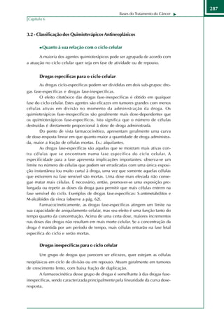 287
                                                    Bases do Tratamento do Câncer
Capítulo 6



3.2 - Classificação dos Quimioterápicos Antineoplásicos

        Quanto à sua relação com o ciclo celular

       A maioria dos agentes quimioterápicos pode ser agrupada de acordo com
a atuação no ciclo celular quer seja em fase de atividade ou de repouso.


       Drogas específicas para o ciclo celular
       As drogas ciclo-específicas podem ser divididas em dois sub-grupos: dro-
gas fase-específicas e drogas fase-inespecíficas.
        O efeito citotóxico das drogas fase-inespecíficas é obtido em qualquer
fase do ciclo celular. Estes agentes são eficazes em tumores grandes com menos
células ativas em divisão no momento da administração da droga. Os
quimioterápicos fase-inespecíficos são geralmente mais dose-dependentes que
os quimioterápicos fase-específicos. Isto significa que o número de células
destruídas é diretamente proporcional à dose de droga administrada.
        Do ponto de vista farmacocinético, apresentam geralmente uma curva
de dose-resposta linear em que quanto maior a quantidade de droga administra-
da, maior a fração de células mortas. Ex.: alquilantes.
        As drogas fase-específicas são aquelas que se mostram mais ativas con-
tra células que se encontram numa fase específica do ciclo celular. A
especificidade para a fase apresenta implicações importantes: observa-se um
limite no número de células que podem ser erradicadas com uma única exposi-
ção instantânea (ou muito curta) à droga, uma vez que somente aquelas células
que estiverem na fase sensível são mortas. Uma dose mais elevada não conse-
gue matar mais células. É necessário, então, promover-se uma exposição pro-
longada ou repetir as doses da droga para permitir que mais células entrem na
fase sensível do ciclo. Exemplos de drogas fase-específicas: S-antimetabólitos e
M-alcalóides da vinca (observe a pág. 62).
        Farmacocineticamente, as drogas fase-específicas atingem um limite na
sua capacidade de aniquilamento celular, mas seu efeito é uma função tanto do
tempo quanto da concentração. Acima de uma certa dose, maiores incrementos
nas doses das drogas não resultam em mais morte celular. Se a concentração da
droga é mantida por um período de tempo, mais células entrarão na fase letal
específica do ciclo e serão mortas.

       Drogas inespecíficas para o ciclo celular

       Um grupo de drogas que parecem ser eficazes, quer estejam as células
neoplásicas em ciclo de divisão ou em repouso. Atuam geralmente em tumores
de crescimento lento, com baixa fração de duplicação.
       A farmacocinética desse grupo de drogas é semelhante à das drogas fase-
inespecíficas, sendo caracterizada principalmente pela linearidade da curva dose-
resposta.
 