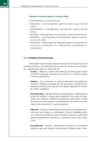 288
      Ações de enfermagem para o controle do câncer




              Quanto à estrutura química e função celular

             Os quimioterápicos, classificam-se em:
             • Alquilantes - Ciclo-inespecíficos, agem em todas as fases do ciclo
               celular.
             • Antimetabólicos - Ciclo-específicos, fase-específicos, agem na fase de
               síntese.
             • Alcalóides - Ciclo-específicos, fase-específicos, agem na fase da mitose.
             • Antibióticos - Ciclo-específicos, fase inespecíficos, agem em várias fa-
               ses do ciclo celula.
             • Miscelâneas - Medicamentos de composição química e mecanismos de
               ação pouco conhecidos. Ex.: Hidroxiuréia, procarbazina L-
               asparaginase.




      3.3 - Finalidades da Quimioterapia

             A finalidade da quimioterapia depende basicamente do tipo de tumor, da
      extensão da doença e do estado geral do paciente. De acordo com sua finalida-
      de, a quimioterapia pode ser classificada em:
             - Curativa - Objetiva a ausência de evidências de doenças pelo mesmo
               período de tempo que outra pessoa sem câncer. Ex.: leucemias agudas
               e tumores germinativos.

             - Paliativa - Visa a minimizar os sintomas decorrentes da proliferação
               tumoral e melhorar a qualidade de vida do paciente, aumentando seu
               tempo de sobrevida, em função de uma redução importante do número
               de células neoplásicas.

             - Potencializadora - Quando utilizada simultaneamente à radioterapia no
               sentido de melhorar a relação dose terapêutica/ dose tóxica do trata-
               mento com irradiação. Objetiva principalmente potencializar o efeito
               das drogas no local irradiado e conceitualmente não interfere no efeito
               sistêmico do tratamento. Ex.: tumor de pulmão.

             - Adjuvante - Quando é administrada posteriormente ao tratamento prin-
               cipal, quer seja cirúrgico ou radioterápico. Tem por finalidade promo-
               ver a eliminação da doença residual metastática potencial, indetectável
               porém presumidamente existente. Ex.: tumores de mama, ovário, cólon
               e reto.

             - Neo-Adjuvante - Quando é administrada previamente ao tratamento
               definitivo, quer seja cirúrgico ou radioterápico. Objetiva tanto a dimi-
 
