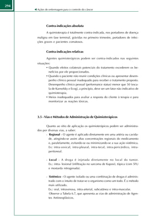 294
      Ações de enfermagem para o controle do câncer




             Contra-indicações absoluta

             A quimioterapia é totalmente contra-indicada, nos portadores de doença
      maligna em fase terminal, grávidas no primeiro trimestre, portadores de infec-
      ções graves e pacientes comatosos.


             Contra-indicações relativas

             Agentes quimioterápicos podem ser contra-indicados nas seguintes
      situações:
             • Quando efeitos colaterais potenciais do tratamento excederem os be-
               nefícios por ele proporcionados.
             • Quando o paciente não reunir condições clínicas ou apresentar desem-
               penho clínico pessoal inadequado para receber o tratamento proposto.
               Desempenho clínico pessoal (performance status) menor que 50 (esca-
               la de Karnofsky e Ecog), a princípio, deve ser um fator não indicativo de
               quimioterapia.
             • Meios inadequados para avaliar a resposta do cliente à terapia e para
               monitorizar as reações tóxicas.




      3.5 - Vias e Métodos de Administração de Quimioterápicos

            Quanto ao sítio de aplicação os quimioterápicos podem ser administra-
      dos por diversas vias, a saber:
            - Regional - O agente é aplicado diretamente em uma artéria ou cavida-
              de, atingindo-se assim altas concentrações regionais do medicamento
              e, paralelamente, evitando-se ou minimizando-se a sua ação sistêmica.
              Ex: intra-vesical, intra-pleural, intra-tecal, intra-pericárdico, intra-
              peritoneal.

             - Local - A droga é injetada diretamente no local do tumor.
               Ex.: intra- lesional (infiltração no sarcoma de Kaposi), tópica (com 5FU
               e mostarda nitrogenada).

             - Sistêmico - O agente isolado ou uma combinação de drogas é adminis-
               trado com o intuito de tratar-se o organismo como um todo. É o método
               mais utilizado.
               Ex.: oral, intravenosa, intra-arterial, subcutânea e intra-muscular.
               Observe a Tabela 6.7, que apresenta as vias de administração de Agen-
               tes Antineoplásicos.
 