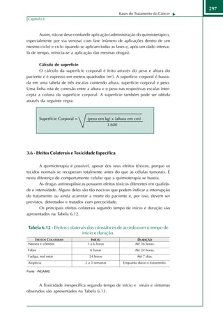297
                                                   Bases do Tratamento do Câncer
Capítulo 6



       Assim, não se deve confundir aplicação (administração do quimioterápico,
especialmente por via venosa) com fase (número de aplicações dentro de um
mesmo ciclo) e ciclo (quando se aplicam todas as fases e, após um dado interva-
lo de tempo, reinicia-se a aplicação das mesmas drogas).

       Cálculo de superfície
       O cálculo da superfície corporal é feito através do peso e altura do
paciente e é expresso em metros quadrados (m2). A superfície corporal é basea-
da em uma tabela de três escalas contendo altura, superfície corporal e peso.
Uma linha reta de conexão entre a altura e o peso nas respectivas escalas inter-
cepta a coluna da superfície corporal. A superfície também pode ser obtida
através da seguinte regra:



       Superfície Corporal =      (peso em kg) x (altura em cm)
                                            3.600




3.6 - Efeitos Colaterais e Toxicidade Específica

       A quimioterapia é possível, apesar dos seus efeitos tóxicos, porque os
tecidos normais se recuperam totalmente antes do que as células tumorais. É
nesta diferença de comportamento celular que a quimioterapia se baseia.
       As drogas antineoplásicas possuem efeitos tóxicos diferentes em qualida-
de e intensidade. Alguns deles são tão nocivos que podem indicar a interrupção
do tratamento ou ainda acarretar a morte do paciente e, por isso, devem ser
previstos, detectados e tratados com precocidade.
       Os principais efeitos colaterais segundo tempo de início e duração são
apresentados na Tabela 6.12.


 Tabela 6.12 - Efeitos colaterais dos citostáticos de acordo com o tempo de
                               início e duração.




Fonte: INCA/MS.



      A Toxicidade inespecífica segundo tempo de início e sinais e sintomas
observdos são apresentados na Tabela 6.13.
 