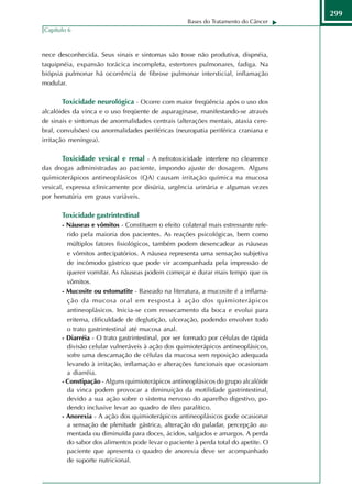 299
                                                    Bases do Tratamento do Câncer
Capítulo 6



nece desconhecida. Seus sinais e sintomas são tosse não produtiva, dispnéia,
taquipnéia, expansão torácica incompleta, estertores pulmonares, fadiga. Na
biópsia pulmonar há ocorrência de fibrose pulmonar intersticial, inflamação
modular.

       Toxicidade neurológica - Ocorre com maior freqüência após o uso dos
alcalóides da vinca e o uso freqüente de asparaginase, manifestando-se através
de sinais e sintomas de anormalidades centrais (alterações mentais, ataxia cere-
bral, convulsões) ou anormalidades periféricas (neuropatia periférica craniana e
irritação meníngea).

       Toxicidade vesical e renal - A nefrotoxicidade interfere no clearence
das drogas administradas ao paciente, impondo ajuste de dosagem. Alguns
quimioterápicos antineoplásicos (QA) causam irritação química na mucosa
vesical, expressa clinicamente por disúria, urgência urinária e algumas vezes
por hematúria em graus variáveis.

       Toxicidade gastrintestinal
       - Náuseas e vômitos - Constituem o efeito colateral mais estressante refe-
         rido pela maioria dos pacientes. As reações psicológicas, bem como
         múltiplos fatores fisiológicos, também podem desencadear as náuseas
         e vômitos antecipatórios. A náusea representa uma sensação subjetiva
         de incômodo gástrico que pode vir acompanhada pela impressão de
         querer vomitar. As náuseas podem começar e durar mais tempo que os
         vômitos.
       - Mucosite ou estomatite - Baseado na literatura, a mucosite é a inflama-
         ção da mucosa oral em resposta à ação dos quimioterápicos
         antineoplásicos. Inicia-se com ressecamento da boca e evolui para
         eritema, dificuldade de deglutição, ulceração, podendo envolver todo
         o trato gastrintestinal até mucosa anal.
       - Diarréia - O trato gastrintestinal, por ser formado por células de rápida
         divisão celular vulneráveis à ação dos quimioterápicos antineoplásicos,
         sofre uma descamação de células da mucosa sem reposição adequada
         levando à irritação, inflamação e alterações funcionais que ocasionam
         a diarréia.
       - Constipação - Alguns quimioterápicos antineoplásicos do grupo alcalóide
         da vinca podem provocar a diminuição da motilidade gastrintestinal,
         devido a sua ação sobre o sistema nervoso do aparelho digestivo, po-
         dendo inclusive levar ao quadro de íleo paralítico.
       - Anorexia - A ação dos quimioterápicos antineoplásicos pode ocasionar
         a sensação de plenitude gástrica, alteração do paladar, percepção au-
         mentada ou diminuída para doces, ácidos, salgados e amargos. A perda
         do sabor dos alimentos pode levar o paciente à perda total do apetite. O
         paciente que apresenta o quadro de anorexia deve ser acompanhado
         de suporte nutricional.
 