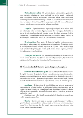 300
      Ações de enfermagem para o controle do câncer




             Disfunção reprodutiva - Os quimioterápicos antineoplásicos podem le-
      var a alterações relacionadas com a fertilidade e a função sexual, cuja intensi-
      dade vai depender da dose, duração do tratamento, sexo e idade. No homem
      ocorre oligoespermia e na mulher irregularidade no ciclo menstrual e amenorréia.
      É comum ocorrer diminuição da libido que pode ser atribuída a vários fatores tais
      como: a auto imagem comprometida, fadiga e ansiedade.

             Alopecia - Representa um dos aspectos psicológicos mais difíceis a se-
      rem enfrentados pelos pacientes. A perda dos cabelos ocorre pela atrofia total ou
      parcial do folículo piloso, fazendo com que a haste do cabelo se quebre. O efeito
      é temporário e o cabelo torna a crescer depois de dois meses após a interrupção
      do tratamento, podendo ter textura ou cor diferentes das anteriores.

             Hepatoxicidade -É um quadro de disfunção hepática freqüentemente re-
      versível com a interrupção da quimioterapia antineoplásica. É avaliada através
      da elevação transitória das enzimas hepáticas (TGO, TGP, DHL e fosfatase alca-
      lina). O tratamento prolongado, porém, pode causar fibrose hepática, cirrose e
      elevação das enzimas hepáticas.

             Alterações metabólicas - Os diferentes quimioterápicos antineo-plásicos
      podem causar distúrbios metabólicos tais como: hipocalcemia, hipercalcemia,
      hipoglicemia, hiperglicemia, hiponatremia, hipomagnesemia.



      3.8 - Complicações do Tratamento QuimioterápicoAntineoplásico

             Síndrome da Lise tumoral aguda - Desequilíbrio metabólico decorrente
      da rápida liberação do potássio, fósforo e dos ácidos nucleicos intracelulares
      para a corrente sangüínea como resultado da destruição das células tumorais. A
      lise que ocorre durante a quimioterapia pode levar à insuficiência renal e à mor-
      te súbita devido à hipercalcemia ou hipocalcemia, causas de arritmias graves.

             Anafilaxia - É decorrente da sensibilidade, ou seja, de uma reação
      imunológica ou alérgica imediata ao início da administração da droga e que se
      caracteriza por contração da musculatura lisa e dilatação dos capilares devido
      à liberação de substâncias farmacologicamente ativas (histamina, serotonina,
      bradicinina e etc).
             Manifesta-se por rubor facial, edema palpebral, dispnéia, tosse, podendo
      evoluir para edema de glote.

             Flebite - Geralmente ocorre quando há administração rápida de
      quimioterápicos antineoplásicos irritantes ou é administrado em vias de peque-
      no calibre. Os sintomas são dor local, hiperemia, endurecimento e/ou
      escurecimento do trajeto venoso.
 