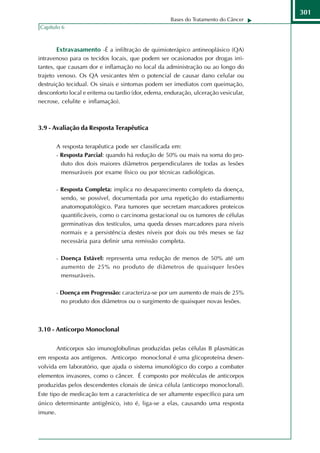 301
                                                    Bases do Tratamento do Câncer
Capítulo 6



         Extravasamento -É a infiltração de quimioterápico antineoplásico (QA)
intravenoso para os tecidos locais, que podem ser ocasionados por drogas irri-
tantes, que causam dor e inflamação no local da administração ou ao longo do
trajeto venoso. Os QA vesicantes têm o potencial de causar dano celular ou
destruição tecidual. Os sinais e sintomas podem ser imediatos com queimação,
desconforto local e eritema ou tardio (dor, edema, enduração, ulceração vesicular,
necrose, celulite e inflamação).



3.9 - Avaliação da Resposta Terapêutica

         A resposta terapêutica pode ser classificada em:
         - Resposta Parcial: quando há redução de 50% ou mais na soma do pro-
           duto dos dois maiores diâmetros perpendiculares de todas as lesões
           mensuráveis por exame físico ou por técnicas radiológicas.

         - Resposta Completa: implica no desaparecimento completo da doença,
          sendo, se possível, documentada por uma repetição do estadiamento
          anatomopatológico. Para tumores que secretam marcadores proteicos
          quantificáveis, como o carcinoma gestacional ou os tumores de células
          germinativas dos testículos, uma queda desses marcadores para níveis
          normais e a persistência destes níveis por dois ou três meses se faz
          necessária para definir uma remissão completa.

         - Doença Estável: representa uma redução de menos de 50% até um
          aumento de 25% no produto de diâmetros de quaisquer lesões
          mensuráveis.

         - Doença em Progressão: caracteriza-se por um aumento de mais de 25%
          no produto dos diâmetros ou o surgimento de quaisquer novas lesões.



3.10 - Anticorpo Monoclonal

         Anticorpos são imunoglobulinas produzidas pelas células B plasmáticas
em resposta aos antígenos. Anticorpo monoclonal é uma glicoproteína desen-
volvida em laboratório, que ajuda o sistema imunológico do corpo a combater
elementos invasores, como o câncer. É composto por moléculas de anticorpos
produzidas pelos descendentes clonais de única célula (anticorpo monoclonal).
Este tipo de medicação tem a característica de ser altamente específico para um
único determinante antigênico, isto é, liga-se a elas, causando uma resposta
imune.
 