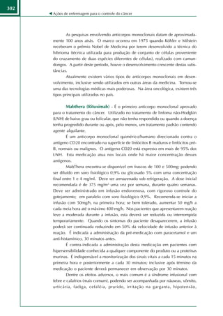 302
      Ações de enfermagem para o controle do câncer




             As pesquisas envolvendo anticorpos monoclonais datam de aproximada-
      mente 100 anos atrás. O marco ocorreu em 1975 quando Köhler e Milstein
      receberam o prêmio Nobel de Medicina por terem desenvolvido a técnica do
      hibrioma (técnica utilizada para produção de conjunto de células proveniente
      do cruzamento de duas espécies diferentes de células), realizado com camun-
      dongos. A partir deste período, houve o desenvolvimento crescente destas subs-
      tâncias.
             Atualmente existem vários tipos de anticorpos monoclonais em desen-
      volvimento, inclusive sendo utilizados em outras áreas da medicina. Tornou-se
      uma das tecnologias médicas mais poderosas. Na área oncológica, existem três
      tipos principais utilizados no país.

             Mabthera (Rituximab) - É o primeiro anticorpo monoclonal aprovado
      para o tratamento do câncer. Utilizado no tratamento de linfoma não-Hodgkin
      (LNH) de baixo grau ou folicular, que não tenha respondido ou quando a doença
      tenha progredido durante ou após, pelo menos, um tratamento padrão contendo
      agente alquilante.
              É um anticorpo monoclonal quimérico/humano direcionado contra o
      antígeno CD20 encontrado na superfície de linfócitos B maduros e linfócitos pré-
      B, normais ou malignos. O antígeno CD20 está expresso em mais de 95% dos
      LNH. Esta medicação atua nos locais onde há maior concentração desses
      antígenos.
              MabThera encontra-se disponível em frascos de 100 e 500mg; podendo
      ser diluído em soro fisiológico 0,9% ou glicosado 5% com uma concentração
      final entre 1 e 4 mg/ml. Deve ser armazenado sob refrigeração. A dose inicial
      recomendada é de 375 mg/m2, uma vez por semana, durante quatro semanas.
      Deve ser administrado em infusão endovenosa, com rigoroso controle do
      gotejamento; em paralelo com soro fisiológico 0,9%. Recomenda-se iniciar a
      infusão com 50mg/h, na primeira hora; se bem tolerado, aumentar 50 mg/h a
      cada meia hora até o máximo 400 mg/h. Nos pacientes que apresentarem reação
      leve a moderada durante a infusão, esta deverá ser reduzida ou interrompida
      temporariamente. Quando os sintomas do paciente desaparecerem, a infusão
      poderá ser continuada reduzindo em 50% da velocidade de infusão anterior à
      reação. É indicada a administração da pré-medicação com paracetamol e um
      anti-histamínico, 30 minutos antes.
              É contra-indicada a administração desta medicação em pacientes com
      hipersensibilidade conhecida a qualquer componente do produto ou a proteínas
      murinas. É indispensável a monitorização dos sinais vitais a cada 15 minutos na
      primeira hora e posteriormente a cada 30 minutos; inclusive após término da
      medicação o paciente deverá permanecer em observação por 30 minutos.
              Dentre os efeitos adversos, o mais comum é a síndrome infusional com
      febre e calafrios (mais comum), podendo ser acompanhada por náuseas, vômito,
      urticária, fadiga, cefaléia, prurido, irritação na garganta, hipotensão,
 