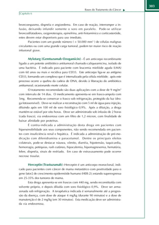 303
                                                    Bases do Tratamento do Câncer
Capítulo 6



broncoespasmo, dispnéia e angioedema. Em caso de reação, interromper a in-
fusão, deixando infundir somente o soro em paralelo. Pode-se utilizar
broncodilatadores, oxigenoterapia, epinefrina, anti-histamínico e corticosteróide,
estes devem estar disponíveis para uso imediato.
       Pacientes com um grande número ( > 50.000 mm3 ) de células malignas
circulantes ou com uma grande carga tumoral, podem ter maior risco de reação
infusional grave.

       Mylotarg (Gemtuzumab Ozogamicin) - É um anticorpo recombinante
ligado a um potente antibiótico antitumoral chamado caliqueamicina, isolado de
uma bactéria. É indicado para paciente com leucemia mielóide aguda (LMA)
com 60 anos ou mais e recidiva para CD33. Este anticorpo liga-se ao antígeno
CD33, formando um complexo que é internalizado pela célula mielóide; após este
processo ocorre a quebra da cadeia de DNA, devido à liberação do antibiótico
antitumoral; ocasionando morte celular.
      O tratamento recomendado são duas aplicações com a dose de 9 mg/m2
com intervalo de 14 dias. O medicamento apresenta-se em frasco-ampola com
5mg. Recomenda-se conservar o frasco sob refrigeração, protegido da luz (dro-
ga fotossensível). Deve-se realizar a reconstrução com 5 ml de água para injeção,
diluindo após em 100 ml de soro fisiológico 0,9%. Após a diluição, a droga
mantém-se estável por oito horas. Deve ser administrado sob infusão de 2 horas
(cada frasco), via endovenosa com um filtro de 1,2 micron, com finalidade de
baixar afinidade por proteínas.
       É contra-indicada a administração desta droga em pacientes com
hipersensibilidade aos seus componentes, não sendo recomendada em pacien-
tes com insuficiência renal e hepática. É indicada a administração de pré-me-
dicação com difenidramina e paracetamol. Dentre os principais efeitos
colaterais, pode-se destacar náusea, vômito, diarréia, hipotensão, taquicardia,
hemorragia, petéquias, rash cutâneo, hipocalemia, hipomagnesemia, hematúria,
febre, dispnéia, sinais de resfriado. Em caso de extravasamento pode ocorrer
necrose tissular.

       Herceptin (Trastuzumab) - Herceptin é um anticorpo monoclonal, indi-
cado para pacientes com câncer de mama metastático com positividade para o
gene fator2 de crescimento epidermóide humano (HER-2); estando superexpressa
em 25-35% dos tumores de mama.
      Esta droga apresenta-se em frascos com 440 mg, sendo reconstituída com
solvente próprio, e depois diluída com soro fisiológico 0,9%. Deve ser arma-
zenada sob refrigeração. A terapêutica indicada é semanalmente até a progres-
são da doença, com dose de ataque 4 mg/kg (durante 90 minutos) e a dose de
manutenção é de 2 mg/kg (em 30 minutos). Esta medicação deve ser administra-
da via endovenosa.
 