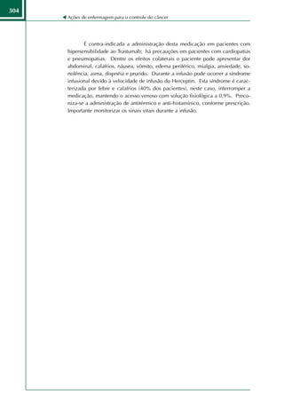 304
      Ações de enfermagem para o controle do câncer




             É contra-indicada a administração desta medicação em pacientes com
      hipersensibilidade ao Trastumab; há precauções em pacientes com cardiopatias
      e pneumopatias. Dentre os efeitos colaterais o paciente pode apresentar dor
      abdominal, calafrios, náusea, vômito, edema periférico, mialgia, ansiedade, so-
      nolência, asma, dispnéia e prurido. Durante a infusão pode ocorrer a síndrome
      infusional devido à velocidade de infusão do Herceptin. Esta síndrome é carac-
      terizada por febre e calafrios (40% dos pacientes), neste caso, interromper a
      medicação, mantendo o acesso venoso com solução fisiológica a 0,9%. Preco-
      niza-se a administração de antitérmico e anti-histamínico, conforme prescrição.
      Importante monitorizar os sinais vitais durante a infusão.
 
