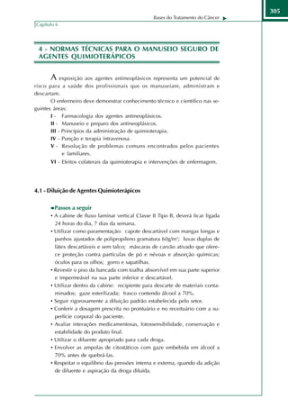305
                                                   Bases do Tratamento do Câncer
Capítulo 6




 4 - NORMAS TÉCNICAS PARA O MANUSEIO SEGURO DE
 AGENTES QUIMIOTERÁPICOS


      A exposição aos agentes antineoplásicos representa um potencial de
risco para a saúde dos profissionais que os manuseiam, administram e
descartam.
       O enfermeiro deve demonstrar conhecimento técnico e científico nas se-
guintes áreas:
       I - Farmacologia dos agentes antineoplásicos.
       II - Manuseio e preparo dos antineoplásicos.
       III - Princípios da administração de quimioterapia.
       IV - Punção e terapia intravenosa.
       V - Resolução de problemas comuns encontrados pelos pacientes
             e familiares.
      VI - Efeitos colaterais da quimioterapia e intervenções de enfermagem.




4.1 - Diluição de Agentes Quimioterápicos

        Passos a seguir
      • A cabine de fluxo laminar vertical Classe II Tipo B, deverá ficar ligada
        24 horas do dia, 7 dias da semana.
      • Utilizar como paramentação: capote descartável com mangas longas e
        punhos ajustados de polipropileno gramatura 60g/m2; luvas duplas de
        látex descartáveis e sem talco; máscaras de carvão ativado que ofere-
        ce proteção contra partículas de pó e névoas e absorção químicas;
        óculos para os olhos; gorro e sapatilhas.
      • Revestir o piso da bancada com toalha absorvível em sua parte superior
        e impermeável na sua parte inferior e descartável.
      • Utilizar dentro da cabine: recipiente para descarte de materiais conta-
        minados; gaze esterilizada; frasco contendo álcool a 70%.
      • Seguir rigorosamente a diluição padrão estabelecida pelo setor.
      • Conferir a dosagem prescrita no prontuário e no receituário com a su-
        perfície corporal do paciente.
      • Avaliar interações medicamentosas, fotossensibilidade, conservação e
        estabilidade do produto final.
      • Utilizar o diluente apropriado para cada droga.
      • Envolver as ampolas de citostáticos com gaze embebida em álcool a
        70% antes de quebrá-las.
      • Respeitar o equilíbrio das pressões interna e externa, quando da adição
        de diluente e aspiração da droga diluída.
 