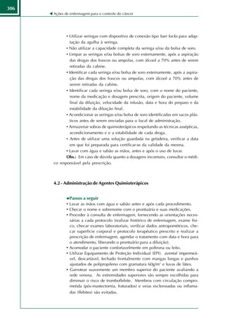 306
      Ações de enfermagem para o controle do câncer




             • Utilizar seringas com dispositivo de conexão tipo luer locks para adap-
                tação da agulha à seringa.
             • Não utilizar a capacidade completa da seringa e/ou da bolsa de soro.
             • Limpar as seringas e/ou bolsas de soro externamente, após a aspiração
                das drogas dos frascos ou ampolas, com álcool a 70% antes de serem
                retiradas da cabine.
             • Identificar cada seringa e/ou bolsa de soro externamente, após a aspira-
                ção das drogas dos frascos ou ampolas, com álcool a 70% antes de
                serem retiradas da cabine.
             • Identificar cada seringa e/ou bolsa de soro, com o nome do paciente,
                nome da medicação e dosagem prescrita, origem do paciente, volume
                final da diluição, velocidade da infusão, data e hora do preparo e da
                estabilidade da diluição final.
             • Acondicionar as seringas e/ou bolsa de soro identificadas em sacos plás-
                ticos antes de serem enviadas para o local de administração.
             • Armazenar sobras de quimioterápicos respeitando as técnicas assépticas,
                acondicionamento e e a estabilidade de cada droga.
             • Antes de utilizar uma solução guardada na geladeira, verificar a data
                em que foi preparada para certificar-se da validade da mesma.
             • Lavar com água e sabão as mãos, antes e após o uso de luvar.
             Obs.: Em caso de dúvida quanto a dosagens incomuns, consultar o médi-
      co responsável pela prescrição.



      4.2 - Administração de Agentes Quimioterápicos


               Passos a seguir
             • Lavar as mãos com água e sabão antes e após cada procedimento.
             • Checar o nome e sobrenome com o prontuário e suas medicações.
             • Proceder à consulta de enfermagem, fornecendo as orientações neces-
               sárias a cada protocolo (realizar histórico de enfermagem, exame físi-
               co, checar exames laboratoriais, verificar dados antropométricos, che-
               car superfície corporal e protocolo terapêutico prescrito e realizar a
               prescrição de enfermagem, agendar o tratamento com data e hora para
               o atendimento, liberando o prontuário para a diluição).
             • Acomodar o paciente confortavelmente em poltrona ou leito.
             • Utilizar Equipamento de Proteção Individual (EPI): avental impermeá-
               vel, descartável, fechado frontalmente com mangas longas e punhos
               ajustados de polipropileno com gramatura 60g/m2 e luvas de látex.
             • Garrotear suavemente um membro superior do paciente avaliando a
               rede venosa. As extremidades superiores são sempre escolhidas para
               diminuir o risco de tromboflebite. Membros com circulação compro-
               metida (pós-mastectomia, fraturados) e veias esclerosadas ou inflama-
               das (flebites) são evitadas.
 