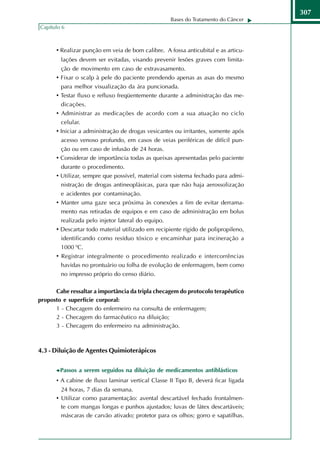 307
                                                    Bases do Tratamento do Câncer
Capítulo 6



      • Realizar punção em veia de bom calibre. A fossa anticubital e as articu-
        lações devem ser evitadas, visando prevenir lesões graves com limita-
        ção de movimento em caso de extravasamento.
      • Fixar o scalp à pele do paciente prendendo apenas as asas do mesmo
        para melhor visualização da ára puncionada.
      • Testar fluxo e refluxo freqüentemente durante a administração das me-
        dicações.
      • Administrar as medicações de acordo com a sua atuação no ciclo
        celular.
      • Iniciar a administração de drogas vesicantes ou irritantes, somente após
        acesso venoso profundo, em casos de veias periféricas de difícil pun-
        ção ou em caso de infusão de 24 horas.
      • Considerar de importância todas as queixas apresentadas pelo paciente
        durante o procedimento.
      • Utilizar, sempre que possível, material com sistema fechado para admi-
        nistração de drogas antineoplásicas, para que não haja aerossolização
        e acidentes por contaminação.
      • Manter uma gaze seca próxima às conexões a fim de evitar derrama-
        mento nas retiradas de equipos e em caso de administração em bolus
        realizada pelo injetor lateral do equipo.
      • Descartar todo material utilizado em recipiente rígido de polipropileno,
        identificando como resíduo tóxico e encaminhar para incineração a
        1000 0C.
      • Registrar integralmente o procedimento realizado e intercorrências
        havidas no prontuário ou folha de evolução de enfermagem, bem como
        no impresso próprio do censo diário.

      Cabe ressaltar a importância da tripla checagem do protocolo terapêutico
proposto e superfície corporal:
      1 - Checagem do enfermeiro na consulta de enfermagem;
      2 - Checagem do farmacêutico na diluição;
      3 - Checagem do enfermeiro na administração.



4.3 - Diluição de Agentes Quimioterápicos


        Passos a serem seguidos na diluição de medicamentos antiblásticos
      • A cabine de fluxo laminar vertical Classe II Tipo B, deverá ficar ligada
        24 horas, 7 dias da semana.
      • Utilizar como paramentação: avental descartável fechado frontalmen-
        te com mangas longas e punhos ajustados; luvas de látex descartáveis;
        máscaras de carvão ativado; protetor para os olhos; gorro e sapatilhas.
 