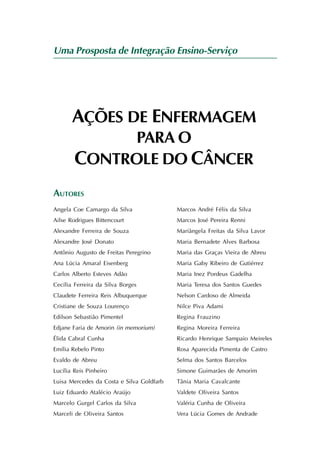Uma Prosposta de Integração Ensino-Serviço




       AÇÕES DE ENFERMAGEM
              PARA O
        CONTROLE DO CÂNCER
AUTORES
Angela Coe Camargo da Silva                Marcos André Félix da Silva
Ailse Rodrigues Bittencourt                Marcos José Pereira Renni
Alexandre Ferreira de Souza                Mariângela Freitas da Silva Lavor
Alexandre José Donato                      Maria Bernadete Alves Barbosa
Antônio Augusto de Freitas Peregrino       Maria das Graças Vieira de Abreu
Ana Lúcia Amaral Eisenberg                 Maria Gaby Ribeiro de Gutiérrez
Carlos Alberto Esteves Adão                Maria Inez Pordeus Gadelha
Cecília Ferreira da Silva Borges           Maria Teresa dos Santos Guedes
Claudete Ferreira Reis Albuquerque         Nelson Cardoso de Almeida
Cristiane de Souza Lourenço                Nilce Piva Adami
Edilson Sebastião Pimentel                 Regina Frauzino
Edjane Faria de Amorin (in memorium)       Regina Moreira Ferreira
Élida Cabral Cunha                         Ricardo Henrique Sampaio Meireles
Emília Rebelo Pinto                        Rosa Aparecida Pimenta de Castro
Evaldo de Abreu                            Selma dos Santos Barcelos
Lucília Reis Pinheiro                      Simone Guimarães de Amorim
Luisa Mercedes da Costa e Silva Goldfarb   Tânia Maria Cavalcante
Luiz Eduardo Atalécio Araújo               Valdete Oliveira Santos
Marcelo Gurgel Carlos da Silva             Valéria Cunha de Oliveira
Marceli de Oliveira Santos                 Vera Lúcia Gomes de Andrade
 