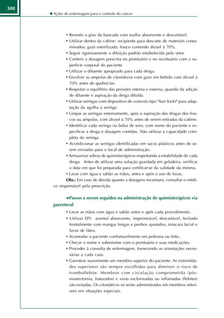 308
      Ações de enfermagem para o controle do câncer




             • Revestir o piso da bancada com toalha absorvente e descartável.
             • Utilizar dentro da cabine: recipiente para descarte de materiais conta-
               minados; gaze esterilizada; frasco contendo álcool à 70%.
             • Seguir rigorosamente a diluição padrão estabelecida pelo setor.
             • Conferir a dosagem prescrita no prontuário e no receituário com a su-
               perfície corporal do paciente
             • Utilizar o diluente apropriado para cada droga.
             • Envolver as ampolas de citostáticos com gaze em bebida com álcool à
               70% antes de quebrá-las.
             • Respeitar o equilíbrio das pressões interna e externa, quando da adição
               de diluente e aspiração da droga diluída.
             • Utilizar seringas com dispositivo de conexão tipo "luer locks" para adap-
               tação da agulha à seringa
             • Limpar as seringas externamente, após a aspiração das drogas dos fras-
               cos ou ampolas, com álcool à 70% antes de serem retiradas da cabine.
             • Identificar cada seringa ou bolsa de soro, com nome do paciente e es-
               pecificar a droga e dosagem contidas. Não utilizar a capacidade com-
               pleta da seringa.
             • Acondicionar as seringas identificadas em sacos plásticos antes de se-
               rem enviadas para o local de administração.
             • Armazenar sobras de quimioterápicos respeitando a estabilidade de cada
               droga. Antes de utilizar uma solução guardada em geladeira, verificar
               a data em que foi preparada para certificar-se da validade da mesma.
             • Lavar com água e sabão as mãos, antes e após o uso de luvas.
             Obs.: Em caso de dúvida quanto a dosagens incomuns, consultar o médi-
      co responsável pela prescrição.

              Passos a serem seguidos na administração de quimioterápicos via
      parenteral
             • Lavar as mãos com água e sabão antes e após cada procedimento.
             • Utilizar EPI: avental absorvente, impermeável, descartável, fechado
                 frontalmente com mangas longas e punhos ajustados; máscara facial e
                 luvas de látex.
             •   Acomodar o paciente confortavelmente em poltrona ou leito.
             •   Checar o nome e sobrenome com o prontuário e suas medicações.
             •   Proceder à consulta de enfermagem, fornecendo as orientações neces-
                 sárias a cada caso.
             •   Garrotear suavemente um membro superior do paciente. As extremida-
                 des superiores são sempre escolhidas para diminuir o risco de
                 tromboflebite. Membros com circulação comprometida (pós-
                 mastectomia, fraturados) e veias esclerosadas ou inflamadas (flebites)
                 são evitadas. Os citostáticos só serão administrados em membros inferi-
                 ores em situações especiais.
 