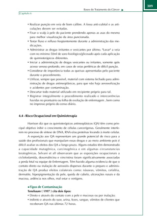 309
                                                      Bases do Tratamento do Câncer
Capítulo 6



       • Realizar punção em veia de bom calibre. A fossa anti-cubital e as arti-
           culações devem ser evitadas.
       •   Fixar o scalp à pele do paciente prendendo apenas as asas do mesmo
           para melhor visualização da área puncionada.
       •   Testar fluxo e refluxo freqüentemente durante a administração das me-
           dicações.
       •   Administrar as drogas irritantes e vesicantes por último. "Lavar" a veia
           com no mínimo 50ml de soro fisiológico/glicosado após cada aplicação
           de quimioterápicos diferentes.
       •   Iniciar a administração de drogas vesicantes ou irritantes, somente após
           acesso venoso profundo, em casos de veias periféricas de difícil punção.
       •   Considerar de importância todas as queixas apresentadas pelo paciente
           durante o procedimento.
       •   Utilizar, sempre que possível, material com sistema fechado para admi-
           nistração de drogas antineoplásicas, para que não haja aerossolização
           e acidentes por contaminação.
       •   Descartar todo material utilizado em recipiente próprio para tal.
       •   Registrar integralmente o procedimento realizado e intercorrências
           havidas no prontuário ou folha de evolução de enfermagem , bem como
           no impresso próprio do censo diário.



4.4 - Risco Ocupacional em Quimioterapia

       Harrison diz que os quimioterápicos antineoplásicos (QA) têm como prin-
cipal objetivo inibir o crescimento de células cancerígenas. Geralmente interfe-
rem no processo de síntese de DNA, RNA e/ou proteínas levando à morte celular.
         A exposição aos QA representam um grande potencial de risco para a
saúde dos profissionais que manipulam essas drogas e ao meio ambiente pois é
difícil avaliar os efeitos dos QA a longo prazo. Alguns estudos têm demonstrado
a capacidade mutagênica, carcinogênica e em algumas circunstancias
teratogênicas. Selvani et all observaram que as exposições ocupacionais a
ciclofosfamida, doxorrubicina e vincristina foram significativamente associadas
a perda fetal na equipe de Enfermagem. Têm havido alguma evidencia de que o
contato direto ou inalação de aerossóis dispersos durante o preparo e adminis-
tração de QA produz efeitos colaterais como: náuseas, vômitos, cefaléia,
dermatite, hiperpigmentação da pele, queda de cabelo, ulcerações nasais e da
mucosa, ardência nos olhos, mal estar e vertigens.

           Tipos de Contaminação
       Tenebaum ( 1997 ) cita dois tipos:
       • Direto e através do contato com a pele e mucosas ou por inalação;
       • indireto e através do suor, urina, fezes, sangue, vômitos de clientes que
         receberam QA nas últimas 72 horas.
 