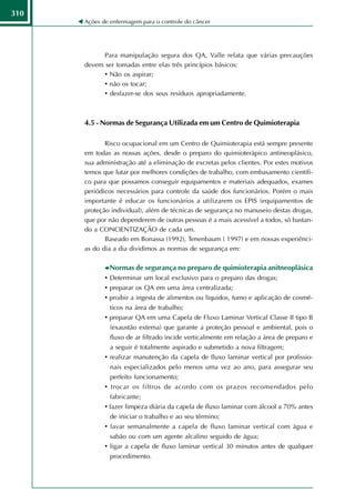 310
      Ações de enfermagem para o controle do câncer




            Para manipulação segura dos QA, Valle relata que várias precauções
      devem ser tomadas entre elas três princípios básicos:
            • Não os aspirar;
            • não os tocar;
            • desfazer-se dos seus resíduos apropriadamente.



      4.5 - Normas de Segurança Utilizada em um Centro de Quimioterapia

             Risco ocupacional em um Centro de Quimioterapia está sempre presente
      em todas as nossas ações, desde o preparo do quimioterápico antineoplásico,
      sua administração até a eliminação de excretas pelos clientes. Por estes motivos
      temos que lutar por melhores condições de trabalho, com embasamento científi-
      co para que possamos conseguir equipamentos e materiais adequados, exames
      periódicos necessários para controle da saúde dos funcionários. Porém o mais
      importante é educar os funcionários a utilizarem os EPIS (equipamentos de
      proteção individual), além de técnicas de segurança no manuseio destas drogas,
      que por não dependerem de outras pessoas é a mais acessível a todos, só bastan-
      do a CONCIENTIZAÇÃO de cada um.
             Baseado em Bonassa (1992), Tenenbaum ( 1997) e em nossas experiênci-
      as do dia a dia dividimos as normas de segurança em:

              Normas de segurança no preparo de quimioterapia anitneoplásica
             • Determinar um local exclusivo para o preparo das drogas;
             • preparar os QA em uma área centralizada;
             • proibir a ingesta de alimentos ou líquidos, fumo e aplicação de cosmé-
               ticos na área de trabalho;
             • preparar QA em uma Capela de Fluxo Laminar Vertical Classe II tipo B
               (exaustão extema) que garante a proteção pessoal e ambiental, pois o
               fluxo de ar filtrado incide verticalmente em relação a área de preparo e
               a seguir é totalmente aspirado e submetido a nova filtragem;
             • realizar manutenção da capela de fluxo laminar vertical por profissio-
               nais especializados pelo menos uma vez ao ano, para assegurar seu
               perfeito funcionamento;
             • trocar os filtros de acordo com os prazos recomendados pelo
               fabricante;
             • fazer limpeza diária da capela de fluxo laminar com álcool a 70% antes
               de iniciar o trabalho e ao seu término;
             • lavar semanalmente a capela de fluxo laminar vertical com água e
               sabão ou com um agente alcalino seguido de água;
             • ligar a capela de fluxo laminar vertical 30 minutos antes de qualquer
               procedimento.
 