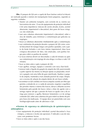 311
                                                     Bases do Tratamento do Câncer
Capítulo 6



        Obs.: O preparo de QA sem a capela de fluxo laminar vertical só deverá
ser realizado quando o número de manipulações forem pequenos, seguindo os
seguintes cuidados:
           • Manter um ambiente tranqüilo, sem corrente de ar, restrito aos
             funcionários do setor. O uso de equipamento de proteção individual
             é de suma importância: máscara de carvão ativado, óculos, avental
             absorvente, impermeável e descartável, dois pares de luvas cirúrgi-
             cas não entalcada;
           • usar uma cobertura absorvente impermeável e descartável, sobre a
             área de trabalho, para minimizar a contaminação por gotículas ou
             respingos;
           • trocar as coberturas absorventes imediatamente após a contaminação;
           • usar vestimentas de proteção durante o preparo de QA como: aven-
             tal descartável de mangas longas com punhos ajustados, com a par-
             te da frente fechada e com forro intemo impermeável, duas luvas
             cirúrgicas descartáveis de látex, não entalcadas, com punhos lon-
             gos para cobrir os punhos do avental;
           • as luvas externas devem ser descartadas a cada 60 minutos ou após
             sua contaminação com respingo de uma droga; e as duas a cada 120
             minutos;
           • lavar as mãos antes e após o preparo de QA;
           • usar agulhas, seringas, equipos e conexões com rosca (luer-lock);
           • remover todo o líquido do gargalo da ampola dos QA, posicionando
             a parte superior da mesma na direção oposta ao preparador, envol-
             ver o gargalo com uma folha de gaze esterilizada. Quebrar o garga-
             lo da ampola, mantendo-a mais afastada possível do corpo. Despre-
             zar o excesso de solução da ampola dentro de um frasco selado;
           • reconstituir os QA contidos em frascos-ampolas usando um filtro que
             permita a entrada de ar e a saída de aerossóis; respeitar o equilíbrio
             das pressões intema e extema dos frascos, deixar o diluente escorrer
             lentamente pela parede do frasco; retirar a dose do agente com a
             seringa; esperar até que a pressão do frasco se iguale com a da se-
             ringa para remover a agulha. Remover lentamente o ar da seringa
             contendo QA, sobre uma cobertura de gaze estéril ou dentro do pró-
             prio frasco da medicação. O equipo deve ser preenchido com soro
             fisiológico/glicosado antes de adicionar o QA.

        Normas de segurança na administração de quimioterápicos
antineoplásicos
      • Usar equipamento de proteção individual: avental descartável e luva
         cirúrgica, a máscara e óculos são opcionais. É indicado o uso de más-
         caras com protetores faciais.
       • lavar as mãos antes e após o uso das luvas;
 