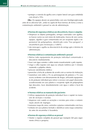 312
      Ações de enfermagem para o controle do câncer




             • proteger a conexão da agulha com o injetor lateral com gaze embebida
               com álcool a 70%.
             Obs.: Os equipos devem ser preenchidos com soro fisiológico/glicosado
      antes de se adicionar QA , ainda na capela de fluxo laminar, de forma a evitar a
      contaminação ambiental e pessoal na sala de administração.


              Normas de segurança relativas aos descartáveis, frasco e ampolas
             • Desprezar os objetos pontiagudos, seringas conectadas com agulhas,
               os frascos vazios ou com restos de medicações, frascos de soro vazios,
               equipos, algodão e gaze contaminadas em um recipiente rígido e im-
               permeável de polipropileno, identificado como "lixo perigoso", e
               encaminhá-lo para incineração a 1.000°C;
             • não reencapar a agulha ou desconectá-la da seringa após o término da
               administração.

              Normas relativas à contaminação ambiental e pessoal
             • Retirar todo equipamento de proteção individual contaminado e
               descartá-lo imediatamente;
             • lavar com água corrente e sabão neutro exaustivamente a pele exposta;
             • irrigar o olho exposto com água ou solução isotônica por 5 minutos
               mantendo a pálpebra aberta;
             • procurar atendimento médico;
             • preencher a ficha de acidentes de acordo com as normas da instituição;
             • neutralizar com sódio a 5% ou permanganato de potássio a 1% caso
               ocorra acidentes com derramamento de drogas, utilizando equipamen-
               to de proteção individual para retirar o excesso com papel absorvente,
               acondicionando em saco plástico e recipiente rígido de polipropileno
               tipo descartex, lavar abundantemente com água e sabão o local do
               acidente.

               Normas relativas ao manuseio dos pacientes
             • Utilizar equipamento de proteção individual (luva e capote) no manu-
               seio de secreção e excretas;
             • desprezar com cautela as secreções e excretas para evitar a contami-
               nação através de respingos;
             • manusear roupa de cama, camisolas e pijamas contaminados com luva;
             • embalar em saco plástico fechado e identificar como roupa contamina-
               da antes de encaminhar à lavanderia.

              Normas de segurança relativas ao pessoal
             • Manter o registro completo do pessoal que manipula QA para segui-
               mento clínico e pesquisa;
 